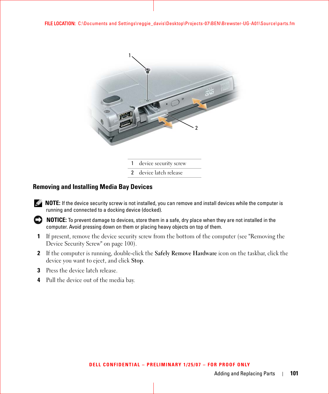 Adding and Replacing Parts 101FILE LOCATION:  C:\Documents and Settings\reggie_davis\Desktop\Projects-07\BEN\Brewster-UG-A01\Source\parts.fmDELL CONFIDENTIAL – PRELIMINARY 1/25/07 – FOR PROOF ONLYRemoving and Installing Media Bay Devices NOTE: If the device security screw is not installed, you can remove and install devices while the computer is running and connected to a docking device (docked). NOTICE: To prevent damage to devices, store them in a safe, dry place when they are not installed in the computer. Avoid pressing down on them or placing heavy objects on top of them.1If present, remove the device security screw from the bottom of the computer (see &quot;Removing the Device Security Screw&quot; on page 100).2If the computer is running, double-click the Safely Remove Hardware icon on the taskbar, click the device you want to eject, and click Stop.3Press the device latch release.4Pull the device out of the media bay.1device security screw2device latch release12