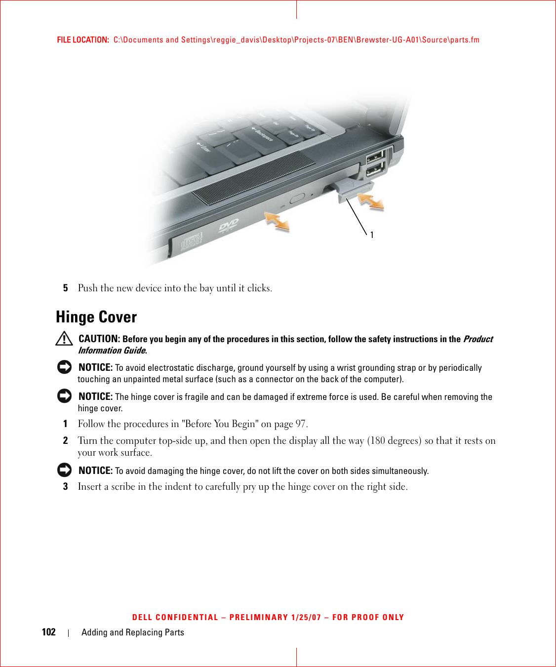 102 Adding and Replacing PartsFILE LOCATION:  C:\Documents and Settings\reggie_davis\Desktop\Projects-07\BEN\Brewster-UG-A01\Source\parts.fmDELL CONFIDENTIAL – PRELIMINARY 1/25/07 – FOR PROOF ONLY5Push the new device into the bay until it clicks.Hinge Cover CAUTION: Before you begin any of the procedures in this section, follow the safety instructions in the Product Information Guide. NOTICE: To avoid electrostatic discharge, ground yourself by using a wrist grounding strap or by periodically touching an unpainted metal surface (such as a connector on the back of the computer). NOTICE: The hinge cover is fragile and can be damaged if extreme force is used. Be careful when removing the hinge cover. 1Follow the procedures in &quot;Before You Begin&quot; on page 97.2Turn the computer top-side up, and then open the display all the way (180 degrees) so that it rests on your work surface. NOTICE: To avoid damaging the hinge cover, do not lift the cover on both sides simultaneously.3Insert a scribe in the indent to carefully pry up the hinge cover on the right side.1