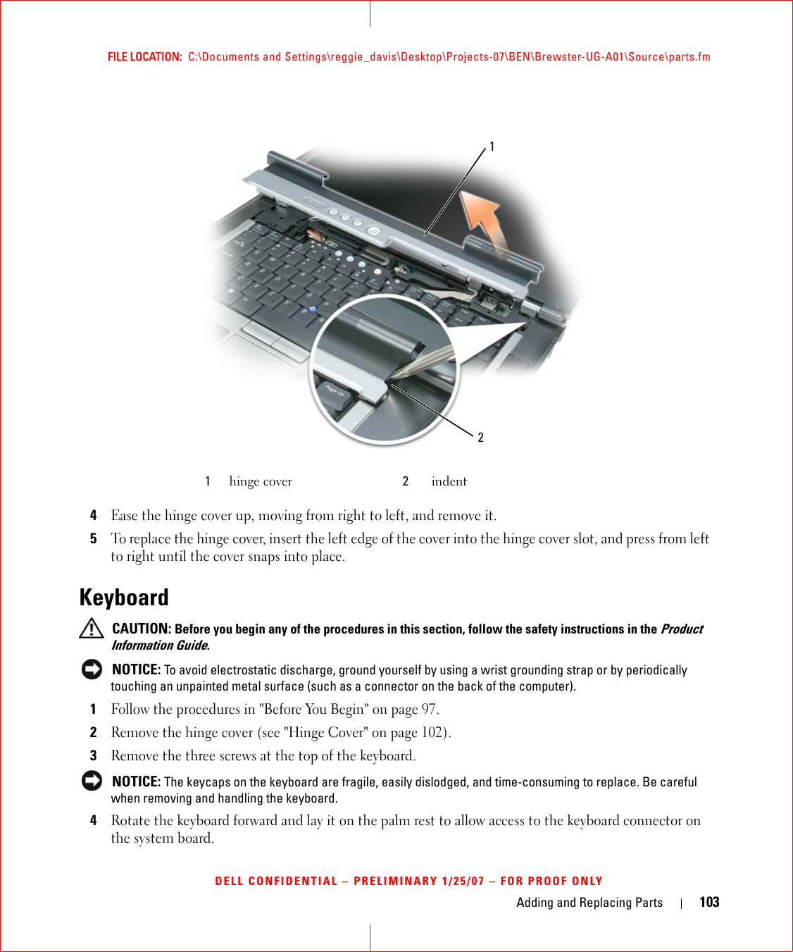 Adding and Replacing Parts 103FILE LOCATION:  C:\Documents and Settings\reggie_davis\Desktop\Projects-07\BEN\Brewster-UG-A01\Source\parts.fmDELL CONFIDENTIAL – PRELIMINARY 1/25/07 – FOR PROOF ONLY4Ease the hinge cover up, moving from right to left, and remove it. 5To replace the hinge cover, insert the left edge of the cover into the hinge cover slot, and press from left to right until the cover snaps into place.Keyboard CAUTION: Before you begin any of the procedures in this section, follow the safety instructions in the Product Information Guide. NOTICE: To avoid electrostatic discharge, ground yourself by using a wrist grounding strap or by periodically touching an unpainted metal surface (such as a connector on the back of the computer).1Follow the procedures in &quot;Before You Begin&quot; on page 97.2Remove the hinge cover (see &quot;Hinge Cover&quot; on page 102).3Remove the three screws at the top of the keyboard. NOTICE: The keycaps on the keyboard are fragile, easily dislodged, and time-consuming to replace. Be careful when removing and handling the keyboard.4Rotate the keyboard forward and lay it on the palm rest to allow access to the keyboard connector on the system board. 1hinge cover 2indent12