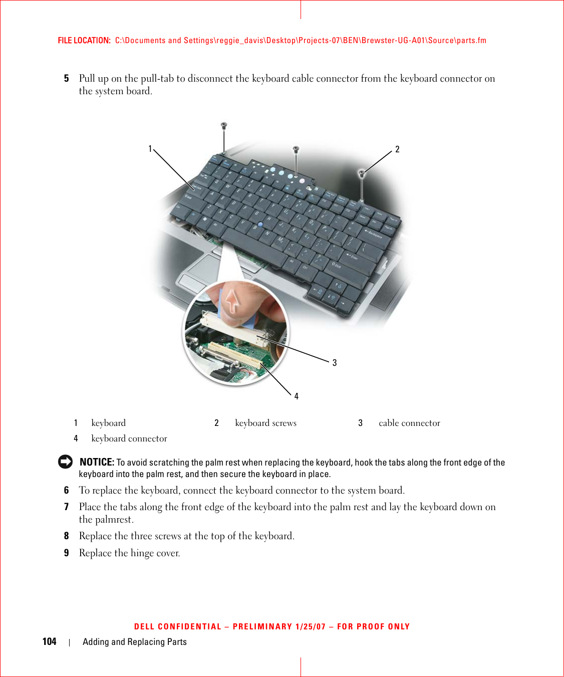 104 Adding and Replacing PartsFILE LOCATION:  C:\Documents and Settings\reggie_davis\Desktop\Projects-07\BEN\Brewster-UG-A01\Source\parts.fmDELL CONFIDENTIAL – PRELIMINARY 1/25/07 – FOR PROOF ONLY5Pull up on the pull-tab to disconnect the keyboard cable connector from the keyboard connector on the system board. NOTICE: To avoid scratching the palm rest when replacing the keyboard, hook the tabs along the front edge of the keyboard into the palm rest, and then secure the keyboard in place.6To replace the keyboard, connect the keyboard connector to the system board.7Place the tabs along the front edge of the keyboard into the palm rest and lay the keyboard down on the palmrest.8Replace the three screws at the top of the keyboard.9Replace the hinge cover.1keyboard 2keyboard screws 3cable connector4keyboard connector2134