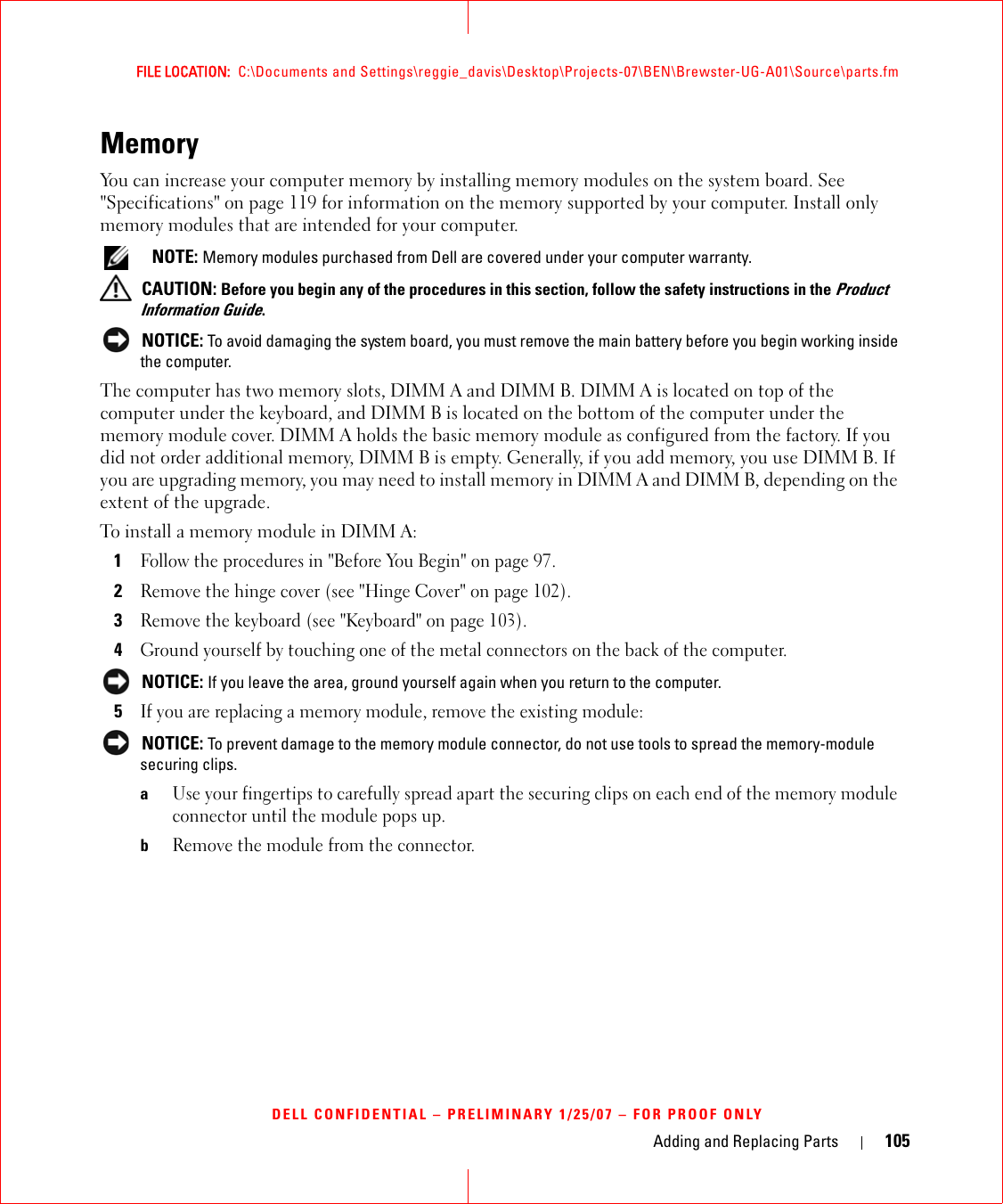 Adding and Replacing Parts 105FILE LOCATION:  C:\Documents and Settings\reggie_davis\Desktop\Projects-07\BEN\Brewster-UG-A01\Source\parts.fmDELL CONFIDENTIAL – PRELIMINARY 1/25/07 – FOR PROOF ONLYMemory You can increase your computer memory by installing memory modules on the system board. See &quot;Specifications&quot; on page 119 for information on the memory supported by your computer. Install only memory modules that are intended for your computer.  NOTE: Memory modules purchased from Dell are covered under your computer warranty. CAUTION: Before you begin any of the procedures in this section, follow the safety instructions in the Product Information Guide. NOTICE: To avoid damaging the system board, you must remove the main battery before you begin working inside the computer. The computer has two memory slots, DIMM A and DIMM B. DIMM A is located on top of the computer under the keyboard, and DIMM B is located on the bottom of the computer under the memory module cover. DIMM A holds the basic memory module as configured from the factory. If you did not order additional memory, DIMM B is empty. Generally, if you add memory, you use DIMM B. If you are upgrading memory, you may need to install memory in DIMM A and DIMM B, depending on the extent of the upgrade.To install a memory module in DIMM A:1Follow the procedures in &quot;Before You Begin&quot; on page 97. 2Remove the hinge cover (see &quot;Hinge Cover&quot; on page 102).3Remove the keyboard (see &quot;Keyboard&quot; on page 103).4Ground yourself by touching one of the metal connectors on the back of the computer.  NOTICE: If you leave the area, ground yourself again when you return to the computer. 5If you are replacing a memory module, remove the existing module: NOTICE: To prevent damage to the memory module connector, do not use tools to spread the memory-module securing clips.aUse your fingertips to carefully spread apart the securing clips on each end of the memory module connector until the module pops up. bRemove the module from the connector.