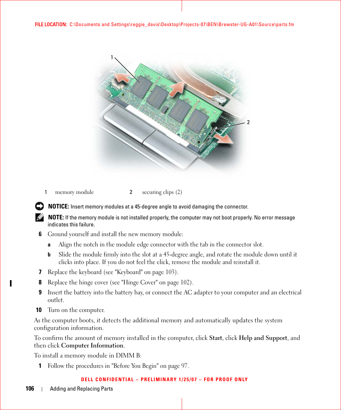 106 Adding and Replacing PartsFILE LOCATION:  C:\Documents and Settings\reggie_davis\Desktop\Projects-07\BEN\Brewster-UG-A01\Source\parts.fmDELL CONFIDENTIAL – PRELIMINARY 1/25/07 – FOR PROOF ONLY NOTICE: Insert memory modules at a 45-degree angle to avoid damaging the connector. NOTE: If the memory module is not installed properly, the computer may not boot properly. No error message indicates this failure.6Ground yourself and install the new memory module:aAlign the notch in the module edge connector with the tab in the connector slot.bSlide the module firmly into the slot at a 45-degree angle, and rotate the module down until it clicks into place. If you do not feel the click, remove the module and reinstall it.7Replace the keyboard (see &quot;Keyboard&quot; on page 103).8Replace the hinge cover (see &quot;Hinge Cover&quot; on page 102).9Insert the battery into the battery bay, or connect the AC adapter to your computer and an electrical outlet.10Turn on the computer.As the computer boots, it detects the additional memory and automatically updates the system configuration information.To confirm the amount of memory installed in the computer, click Start, click Help and Support, and then click Computer Information.To install a memory module in DIMM B:1Follow the procedures in &quot;Before You Begin&quot; on page 97. 1memory module 2securing clips (2)12