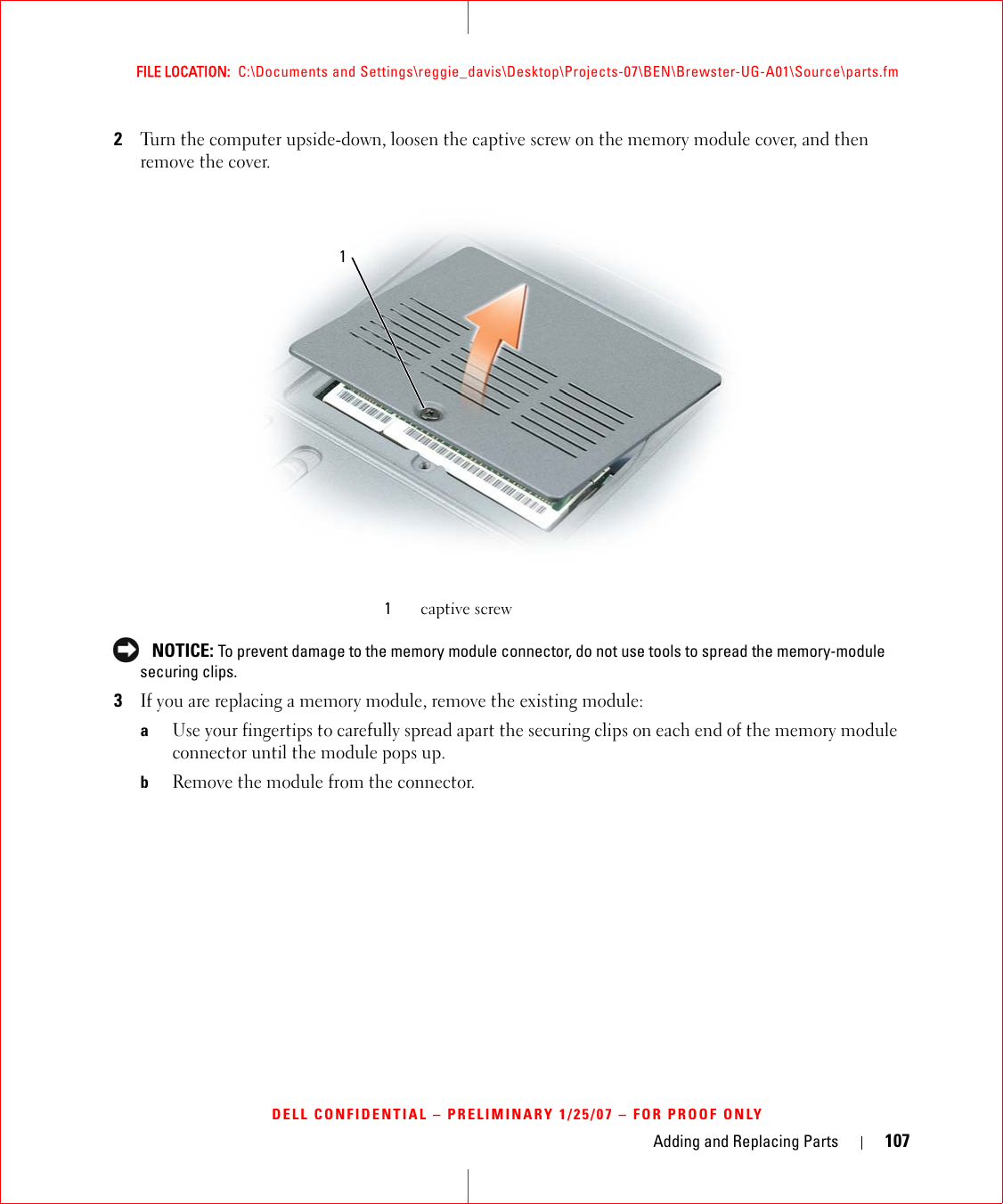 Adding and Replacing Parts 107FILE LOCATION:  C:\Documents and Settings\reggie_davis\Desktop\Projects-07\BEN\Brewster-UG-A01\Source\parts.fmDELL CONFIDENTIAL – PRELIMINARY 1/25/07 – FOR PROOF ONLY2Turn the computer upside-down, loosen the captive screw on the memory module cover, and then remove the cover.  NOTICE: To prevent damage to the memory module connector, do not use tools to spread the memory-module securing clips.3If you are replacing a memory module, remove the existing module:aUse your fingertips to carefully spread apart the securing clips on each end of the memory module connector until the module pops up. bRemove the module from the connector.1captive screw1