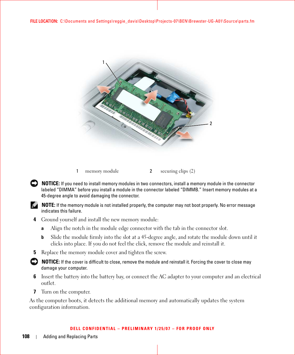 108 Adding and Replacing PartsFILE LOCATION:  C:\Documents and Settings\reggie_davis\Desktop\Projects-07\BEN\Brewster-UG-A01\Source\parts.fmDELL CONFIDENTIAL – PRELIMINARY 1/25/07 – FOR PROOF ONLY NOTICE: If you need to install memory modules in two connectors, install a memory module in the connector labeled “DIMMA” before you install a module in the connector labeled “DIMMB.” Insert memory modules at a 45-degree angle to avoid damaging the connector. NOTE: If the memory module is not installed properly, the computer may not boot properly. No error message indicates this failure.4Ground yourself and install the new memory module:aAlign the notch in the module edge connector with the tab in the connector slot.bSlide the module firmly into the slot at a 45-degree angle, and rotate the module down until it clicks into place. If you do not feel the click, remove the module and reinstall it.5Replace the memory module cover and tighten the screw. NOTICE: If the cover is difficult to close, remove the module and reinstall it. Forcing the cover to close may damage your computer.6Insert the battery into the battery bay, or connect the AC adapter to your computer and an electrical outlet.7Turn on the computer.As the computer boots, it detects the additional memory and automatically updates the system configuration information.1memory module 2securing clips (2)12