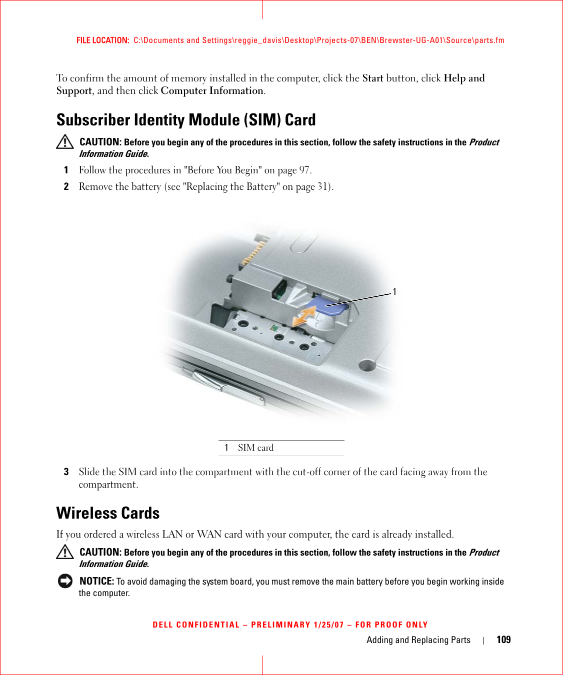 Adding and Replacing Parts 109FILE LOCATION:  C:\Documents and Settings\reggie_davis\Desktop\Projects-07\BEN\Brewster-UG-A01\Source\parts.fmDELL CONFIDENTIAL – PRELIMINARY 1/25/07 – FOR PROOF ONLYTo confirm the amount of memory installed in the computer, click the Start button, click Help and Support, and then click Computer Information.Subscriber Identity Module (SIM) Card CAUTION: Before you begin any of the procedures in this section, follow the safety instructions in the Product Information Guide.1Follow the procedures in &quot;Before You Begin&quot; on page 97.2Remove the battery (see &quot;Replacing the Battery&quot; on page 31).3Slide the SIM card into the compartment with the cut-off corner of the card facing away from the compartment.Wireless Cards If you ordered a wireless LAN or WAN card with your computer, the card is already installed. CAUTION: Before you begin any of the procedures in this section, follow the safety instructions in the Product Information Guide. NOTICE: To avoid damaging the system board, you must remove the main battery before you begin working inside the computer. 1SIM card1