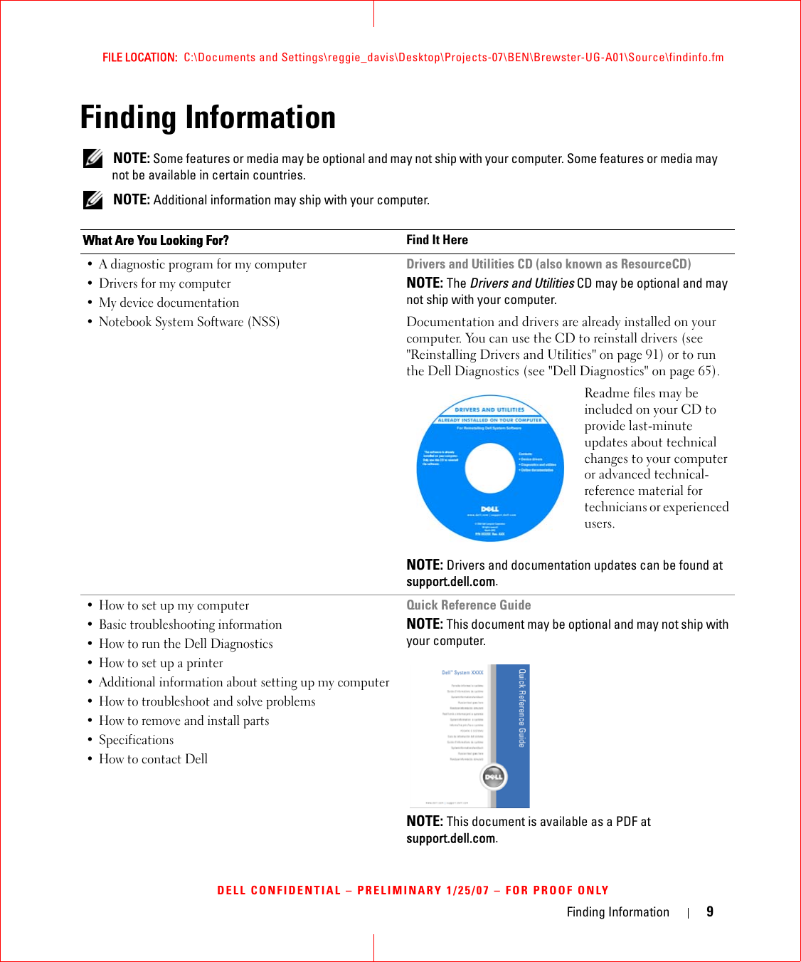 Finding Information 9FILE LOCATION:  C:\Documents and Settings\reggie_davis\Desktop\Projects-07\BEN\Brewster-UG-A01\Source\findinfo.fmDELL CONFIDENTIAL – PRELIMINARY 1/25/07 – FOR PROOF ONLYFinding Information NOTE: Some features or media may be optional and may not ship with your computer. Some features or media may not be available in certain countries. NOTE: Additional information may ship with your computer.What Are You Looking For? Find It Here• A diagnostic program for my computer• Drivers for my computer • My device documentation• Notebook System Software (NSS)Drivers and Utilities CD (also known as ResourceCD)NOTE: The Drivers and Utilities CD may be optional and may not ship with your computer.Documentation and drivers are already installed on your computer. You can use the CD to reinstall drivers (see &quot;Reinstalling Drivers and Utilities&quot; on page 91) or to run the Dell Diagnostics (see &quot;Dell Diagnostics&quot; on page 65).Readme files may be included on your CD to provide last-minute updates about technical changes to your computer or advanced technical-reference material for technicians or experienced users.NOTE: Drivers and documentation updates can be found at support.dell.com.• How to set up my computer• Basic troubleshooting information• How to run the Dell Diagnostics• How to set up a printer • Additional information about setting up my computer• How to troubleshoot and solve problems• How to remove and install parts•Specifications• How to contact DellQuick Reference GuideNOTE: This document may be optional and may not ship with your computer.NOTE: This document is available as a PDF at support.dell.com.