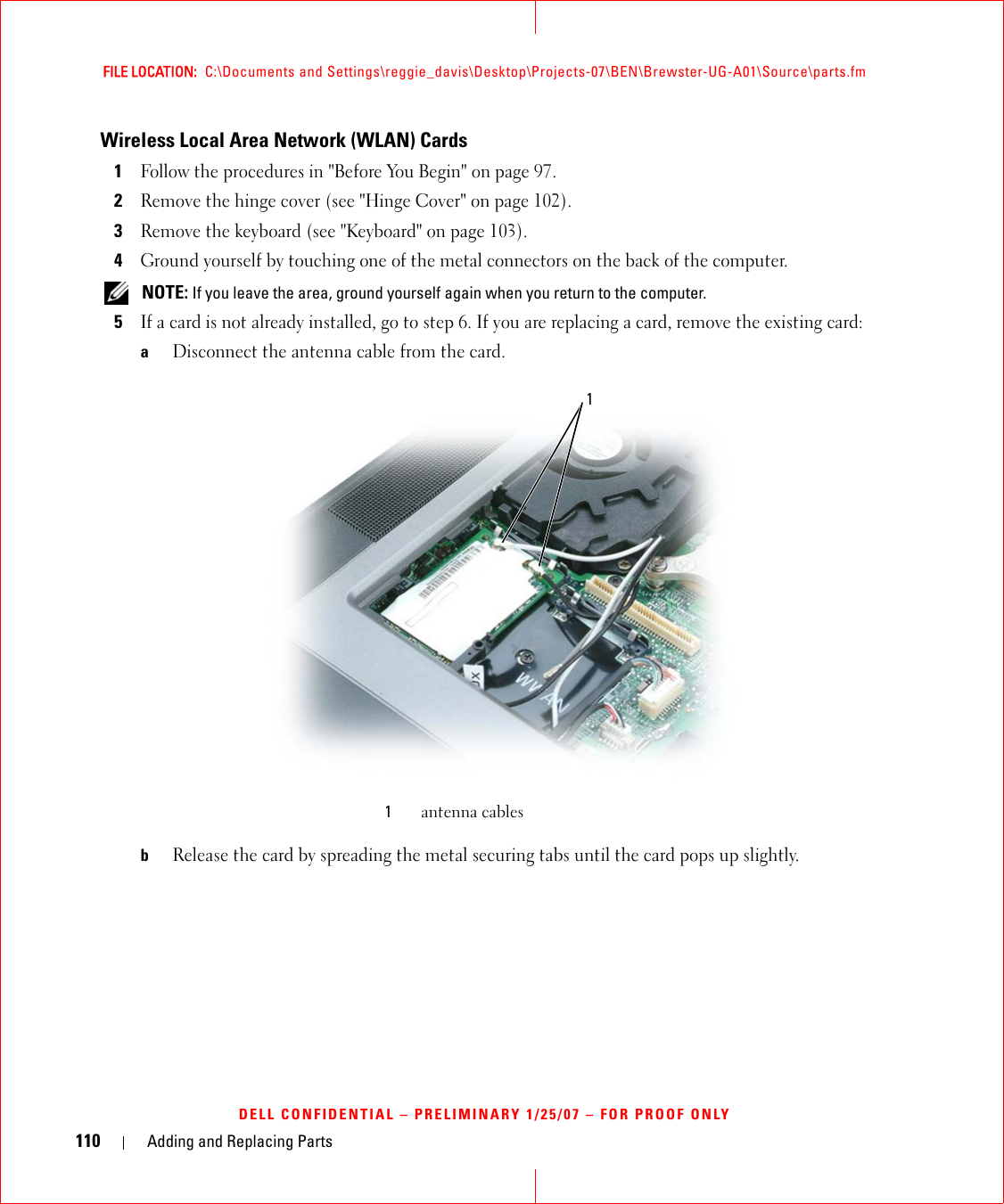 110 Adding and Replacing PartsFILE LOCATION:  C:\Documents and Settings\reggie_davis\Desktop\Projects-07\BEN\Brewster-UG-A01\Source\parts.fmDELL CONFIDENTIAL – PRELIMINARY 1/25/07 – FOR PROOF ONLYWireless Local Area Network (WLAN) Cards1Follow the procedures in &quot;Before You Begin&quot; on page 97. 2Remove the hinge cover (see &quot;Hinge Cover&quot; on page 102).3Remove the keyboard (see &quot;Keyboard&quot; on page 103).4Ground yourself by touching one of the metal connectors on the back of the computer.  NOTE: If you leave the area, ground yourself again when you return to the computer. 5If a card is not already installed, go to step 6. If you are replacing a card, remove the existing card:aDisconnect the antenna cable from the card.bRelease the card by spreading the metal securing tabs until the card pops up slightly.1antenna cables1