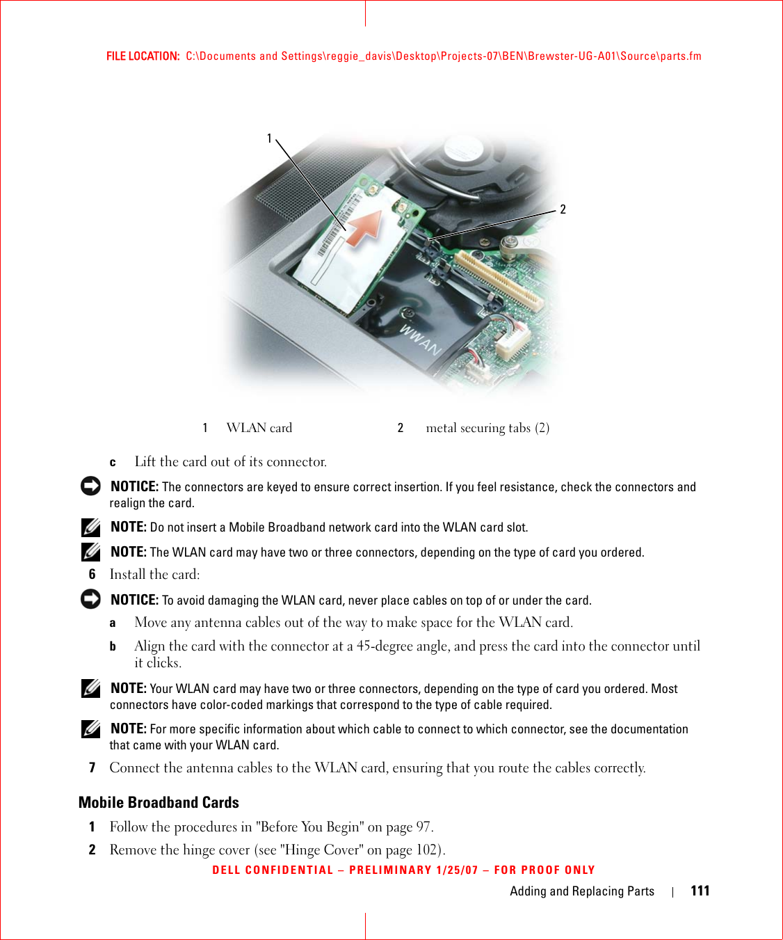 Adding and Replacing Parts 111FILE LOCATION:  C:\Documents and Settings\reggie_davis\Desktop\Projects-07\BEN\Brewster-UG-A01\Source\parts.fmDELL CONFIDENTIAL – PRELIMINARY 1/25/07 – FOR PROOF ONLYcLift the card out of its connector. NOTICE: The connectors are keyed to ensure correct insertion. If you feel resistance, check the connectors and realign the card. NOTE: Do not insert a Mobile Broadband network card into the WLAN card slot. NOTE: The WLAN card may have two or three connectors, depending on the type of card you ordered.6Install the card: NOTICE: To avoid damaging the WLAN card, never place cables on top of or under the card.aMove any antenna cables out of the way to make space for the WLAN card.bAlign the card with the connector at a 45-degree angle, and press the card into the connector until it clicks. NOTE: Your WLAN card may have two or three connectors, depending on the type of card you ordered. Most connectors have color-coded markings that correspond to the type of cable required. NOTE: For more specific information about which cable to connect to which connector, see the documentation that came with your WLAN card.7Connect the antenna cables to the WLAN card, ensuring that you route the cables correctly.Mobile Broadband Cards1Follow the procedures in &quot;Before You Begin&quot; on page 97. 2Remove the hinge cover (see &quot;Hinge Cover&quot; on page 102).1WLAN card 2metal securing tabs (2)12