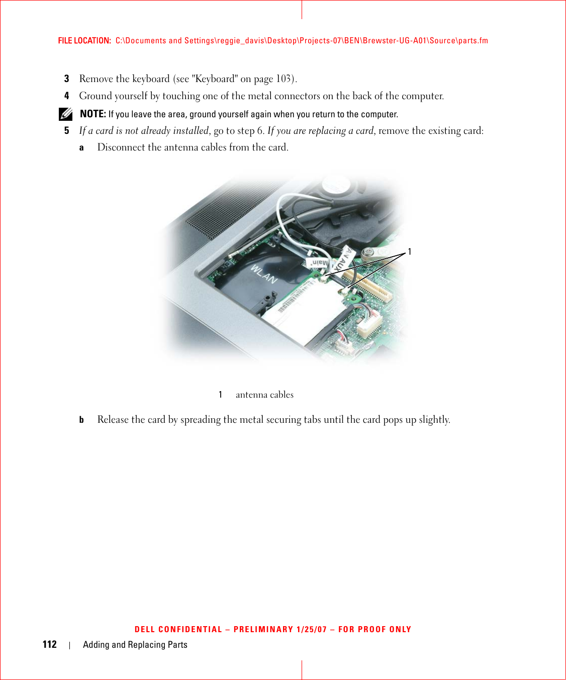 112 Adding and Replacing PartsFILE LOCATION:  C:\Documents and Settings\reggie_davis\Desktop\Projects-07\BEN\Brewster-UG-A01\Source\parts.fmDELL CONFIDENTIAL – PRELIMINARY 1/25/07 – FOR PROOF ONLY3Remove the keyboard (see &quot;Keyboard&quot; on page 103).4Ground yourself by touching one of the metal connectors on the back of the computer.  NOTE: If you leave the area, ground yourself again when you return to the computer. 5If a card is not already installed, go to step 6. If you are replacing a card, remove the existing card:aDisconnect the antenna cables from the card.bRelease the card by spreading the metal securing tabs until the card pops up slightly.1antenna cables1