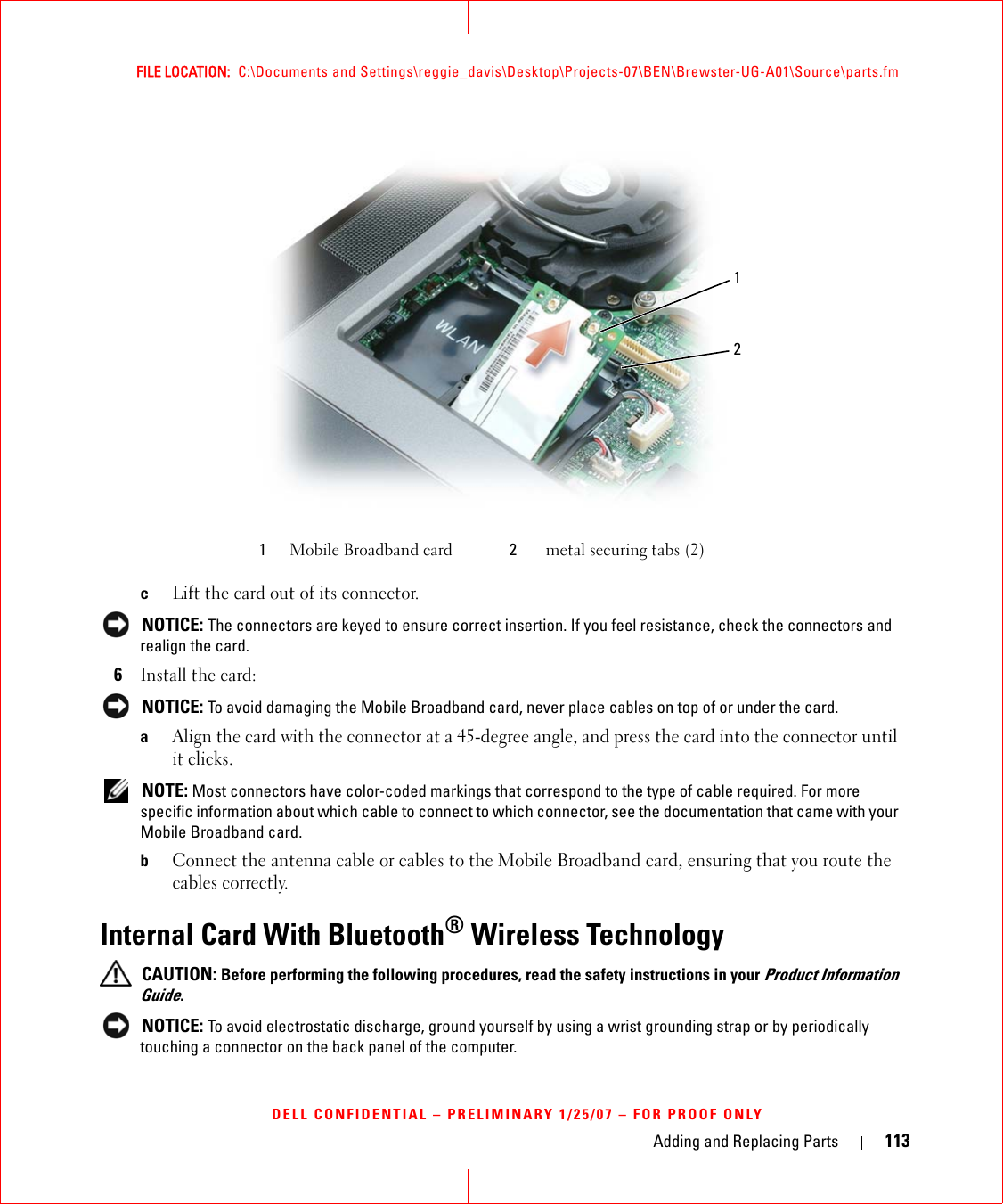 Adding and Replacing Parts 113FILE LOCATION:  C:\Documents and Settings\reggie_davis\Desktop\Projects-07\BEN\Brewster-UG-A01\Source\parts.fmDELL CONFIDENTIAL – PRELIMINARY 1/25/07 – FOR PROOF ONLYcLift the card out of its connector. NOTICE: The connectors are keyed to ensure correct insertion. If you feel resistance, check the connectors and realign the card.6Install the card: NOTICE: To avoid damaging the Mobile Broadband card, never place cables on top of or under the card.aAlign the card with the connector at a 45-degree angle, and press the card into the connector until it clicks. NOTE: Most connectors have color-coded markings that correspond to the type of cable required. For more specific information about which cable to connect to which connector, see the documentation that came with your Mobile Broadband card.bConnect the antenna cable or cables to the Mobile Broadband card, ensuring that you route the cables correctly.Internal Card With Bluetooth® Wireless Technology CAUTION: Before performing the following procedures, read the safety instructions in your Product Information Guide. NOTICE: To avoid electrostatic discharge, ground yourself by using a wrist grounding strap or by periodically touching a connector on the back panel of the computer.1Mobile Broadband card 2metal securing tabs (2)21