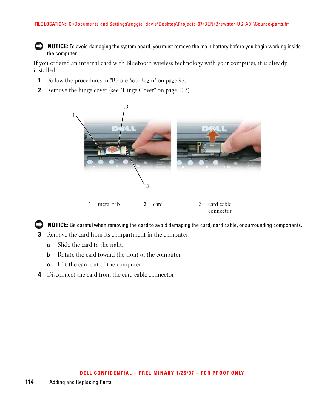 114 Adding and Replacing PartsFILE LOCATION:  C:\Documents and Settings\reggie_davis\Desktop\Projects-07\BEN\Brewster-UG-A01\Source\parts.fmDELL CONFIDENTIAL – PRELIMINARY 1/25/07 – FOR PROOF ONLY NOTICE: To avoid damaging the system board, you must remove the main battery before you begin working inside the computer. If you ordered an internal card with Bluetooth wireless technology with your computer, it is already installed.1Follow the procedures in &quot;Before You Begin&quot; on page 97.2Remove the hinge cover (see &quot;Hinge Cover&quot; on page 102). NOTICE: Be careful when removing the card to avoid damaging the card, card cable, or surrounding components.3Remove the card from its compartment in the computer.aSlide the card to the right.bRotate the card toward the front of the computer.cLift the card out of the computer.4Disconnect the card from the card cable connector.1metal tab 2card 3card cable connector321