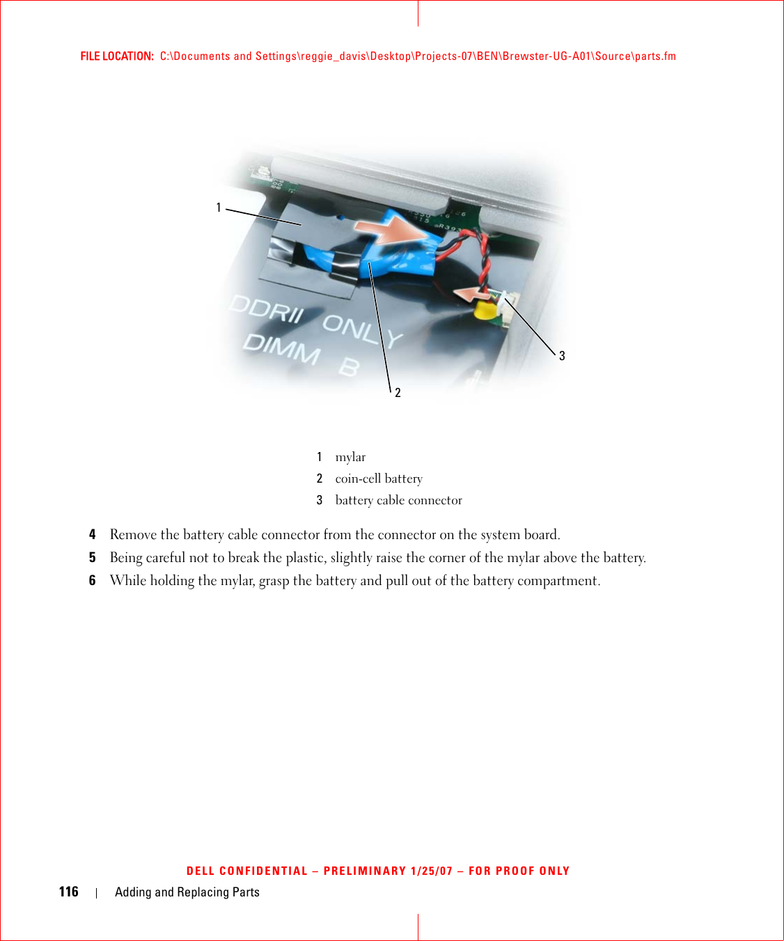 116 Adding and Replacing PartsFILE LOCATION:  C:\Documents and Settings\reggie_davis\Desktop\Projects-07\BEN\Brewster-UG-A01\Source\parts.fmDELL CONFIDENTIAL – PRELIMINARY 1/25/07 – FOR PROOF ONLY4Remove the battery cable connector from the connector on the system board.5Being careful not to break the plastic, slightly raise the corner of the mylar above the battery.6While holding the mylar, grasp the battery and pull out of the battery compartment.1mylar2coin-cell battery3battery cable connector312