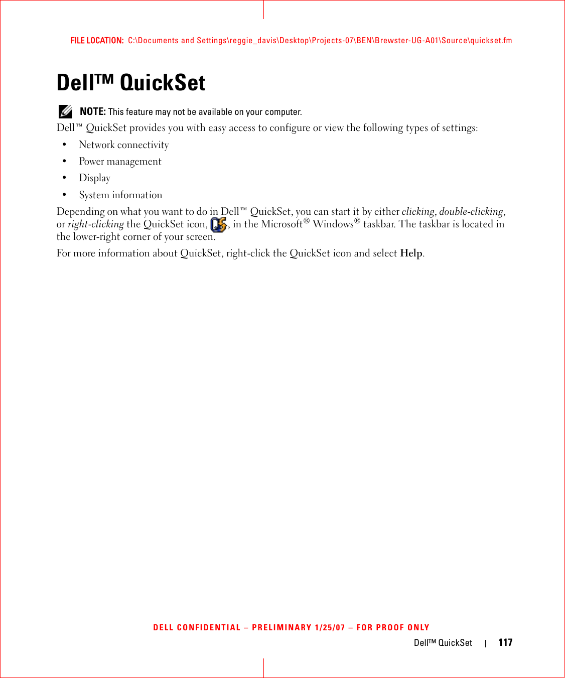 Dell™ QuickSet 117FILE LOCATION:  C:\Documents and Settings\reggie_davis\Desktop\Projects-07\BEN\Brewster-UG-A01\Source\quickset.fmDELL CONFIDENTIAL – PRELIMINARY 1/25/07 – FOR PROOF ONLYDell™ QuickSet NOTE: This feature may not be available on your computer.Dell™ QuickSet provides you with easy access to configure or view the following types of settings:• Network connectivity• Power management•Display• System informationDepending on what you want to do in Dell™ QuickSet, you can start it by either clicking, double-clicking, or right-clicking the QuickSet icon,  , in the Microsoft® Windows® taskbar. The taskbar is located in the lower-right corner of your screen.For more information about QuickSet, right-click the QuickSet icon and select Help.