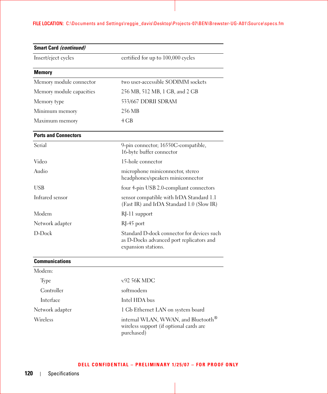 120 SpecificationsFILE LOCATION:  C:\Documents and Settings\reggie_davis\Desktop\Projects-07\BEN\Brewster-UG-A01\Source\specs.fmDELL CONFIDENTIAL – PRELIMINARY 1/25/07 – FOR PROOF ONLYInsert/eject cycles certified for up to 100,000 cyclesMemoryMemory module connector two user-accessible SODIMM socketsMemory module capacities 256 MB, 512 MB, 1 GB, and 2 GBMemory type 533/667 DDRII SDRAMMinimum memory 256 MBMaximum memory 4 GBPorts and ConnectorsSerial 9-pin connector; 16550C-compatible,16-byte buffer connectorVideo 15-hole connectorAudio microphone miniconnector, stereo headphones/speakers miniconnectorUSB four 4-pin USB 2.0-compliant connectorsInfrared sensor sensor compatible with IrDA Standard 1.1 (Fast IR) and IrDA Standard 1.0 (Slow IR)Modem RJ-11 supportNetwork adapter RJ-45 portD-Dock Standard D-dock connector for devices such as D-Docks advanced port replicators and expansion stations.CommunicationsModem:Ty p ev.92 56K MDCControllersoftmodemInterfaceIntel HDA busNetwork adapter 1 Gb Ethernet LAN on system boardWireless internal WLAN, WWAN, and Bluetooth® wireless support (if optional cards are purchased)Smart Card (continued)