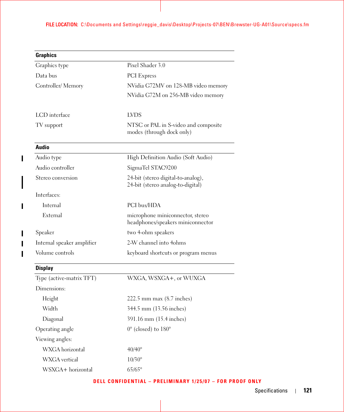 Specifications 121FILE LOCATION:  C:\Documents and Settings\reggie_davis\Desktop\Projects-07\BEN\Brewster-UG-A01\Source\specs.fmDELL CONFIDENTIAL – PRELIMINARY 1/25/07 – FOR PROOF ONLYGraphics Graphics type Pixel Shader 3.0Data bus PCI ExpressController/ Memory NVidia G72MV on 128-MB video memoryNVidia G72M on 256-MB video memoryLCD interface LVDSTV support NTSC or PAL in S-video and composite modes (through dock only)AudioAudio type High Definition Audio (Soft Audio)Audio controller SigmaTel STAC9200Stereo conversion 24-bit (stereo digital-to-analog), 24-bit (stereo analog-to-digital)Interfaces:InternalPCI bus/HDAExternalmicrophone miniconnector, stereo headphones/speakers miniconnectorSpeaker two 4-ohm speakersInternal speaker amplifier 2-W channel into 4ohmsVolume controls keyboard shortcuts or program menusDisplayType (active-matrix TFT) WXGA, WSXGA+, or WUXGADimensions:Height222.5 mm max (8.7 inches)Width344.5 mm (13.56 inches)Diagonal391.16 mm (15.4 inches)Operating angle 0° (closed) to 180°Viewing angles:WXGA horizontal40/40°WXGA vertical10/30°WSXGA+ horizontal65/65° 