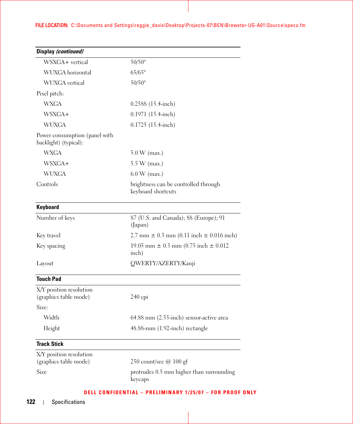 122 SpecificationsFILE LOCATION:  C:\Documents and Settings\reggie_davis\Desktop\Projects-07\BEN\Brewster-UG-A01\Source\specs.fmDELL CONFIDENTIAL – PRELIMINARY 1/25/07 – FOR PROOF ONLYWSXGA+ vertical50/50°WUXGA horizontal65/65°WUXGA vertical50/50°Pixel pitch:WXGA0.2588 (15.4-inch)WSXGA+0.1971 (15.4-inch)WUXGA0.1725 (15.4-inch)Power consumption (panel with backlight) (typical):WXGA5.0 W (max.)WSXGA+5.5 W (max.)WUXGA6.0 W (max.)Controls brightness can be controlled through keyboard shortcutsKeyboardNumber of keys 87 (U.S. and Canada); 88 (Europe); 91 (Japan)Key travel 2.7 mm ± 0.3 mm (0.11 inch ± 0.016 inch)Key spacing 19.05 mm ± 0.3 mm (0.75 inch ± 0.012 inch)Layout QWERTY/AZERTY/KanjiTouch PadX/Y position resolution (graphics table mode) 240 cpiSize:Width64.88 mm (2.55-inch) sensor-active areaHeight48.88-mm (1.92-inch) rectangleTrack StickX/Y position resolution (graphics table mode) 250 count/sec @ 100 gfSize protrudes 0.5 mm higher than surrounding keycapsDisplay (continued)