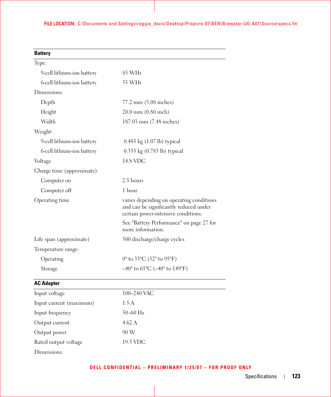 Specifications 123FILE LOCATION:  C:\Documents and Settings\reggie_davis\Desktop\Projects-07\BEN\Brewster-UG-A01\Source\specs.fmDELL CONFIDENTIAL – PRELIMINARY 1/25/07 – FOR PROOF ONLYBatteryTy p e :9-cell lithium-ion battery85 WHr 6-cell lithium-ion battery53 WHrDimensions:Depth77.2 mm (3.08 inches)Height20.0 mm (0.80 inch)Width187.03 mm (7.48 inches)Weight:  9-cell lithium-ion battery0.485 kg (1.07 lb) typical6-cell lithium-ion battery0.355 kg (0.783 lb) typicalVoltage 14.8 VDCCharge time (approximate):Computer on2.5 hoursComputer off1 hourOperating time varies depending on operating conditions and can be significantly reduced under certain power-intensive conditions.See &quot;Battery Performance&quot; on page 27 for more information.Life span (approximate) 500 discharge/charge cyclesTemperature range:Operating0° to 35°C (32° to 95°F)Storage–40° to 65°C (–40° to 149°F)AC AdapterInput voltage 100–240 VACInput current (maximum) 1.5 AInput frequency 50–60 HzOutput current 4.62 AOutput power 90 WRated output voltage 19.5 VDCDimensions: