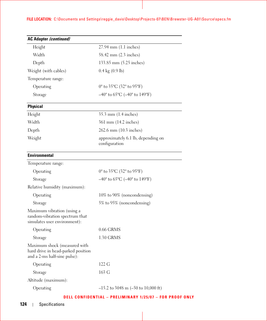 124 SpecificationsFILE LOCATION:  C:\Documents and Settings\reggie_davis\Desktop\Projects-07\BEN\Brewster-UG-A01\Source\specs.fmDELL CONFIDENTIAL – PRELIMINARY 1/25/07 – FOR PROOF ONLYHeight27.94 mm (1.1 inches)Width58.42 mm (2.3 inches)Depth133.85 mm (5.25 inches)Weight (with cables) 0.4 kg (0.9 lb)Temperature range:Operating0° to 35°C (32° to 95°F) Storage–40° to 65°C (–40° to 149°F)PhysicalHeight 35.3 mm (1.4 inches)Width 361 mm (14.2 inches)Depth 262.6 mm (10.3 inches)Weight approximately 6.1 lb, depending on configurationEnvironmentalTemperature range:Operating0° to 35°C (32° to 95°F)Storage–40° to 65°C (–40° to 149°F)Relative humidity (maximum):Operating10% to 90% (noncondensing)Storage5% to 95% (noncondensing)Maximum vibration (using a random-vibration spectrum that simulates user environment):Operating0.66 GRMSStorage1.30 GRMSMaximum shock (measured with hard drive in head-parked position and a 2-ms half-sine pulse):Operating122 GStorage163 GAltitude (maximum):Operating–15.2 to 3048 m (–50 to 10,000 ft)AC Adapter (continued)