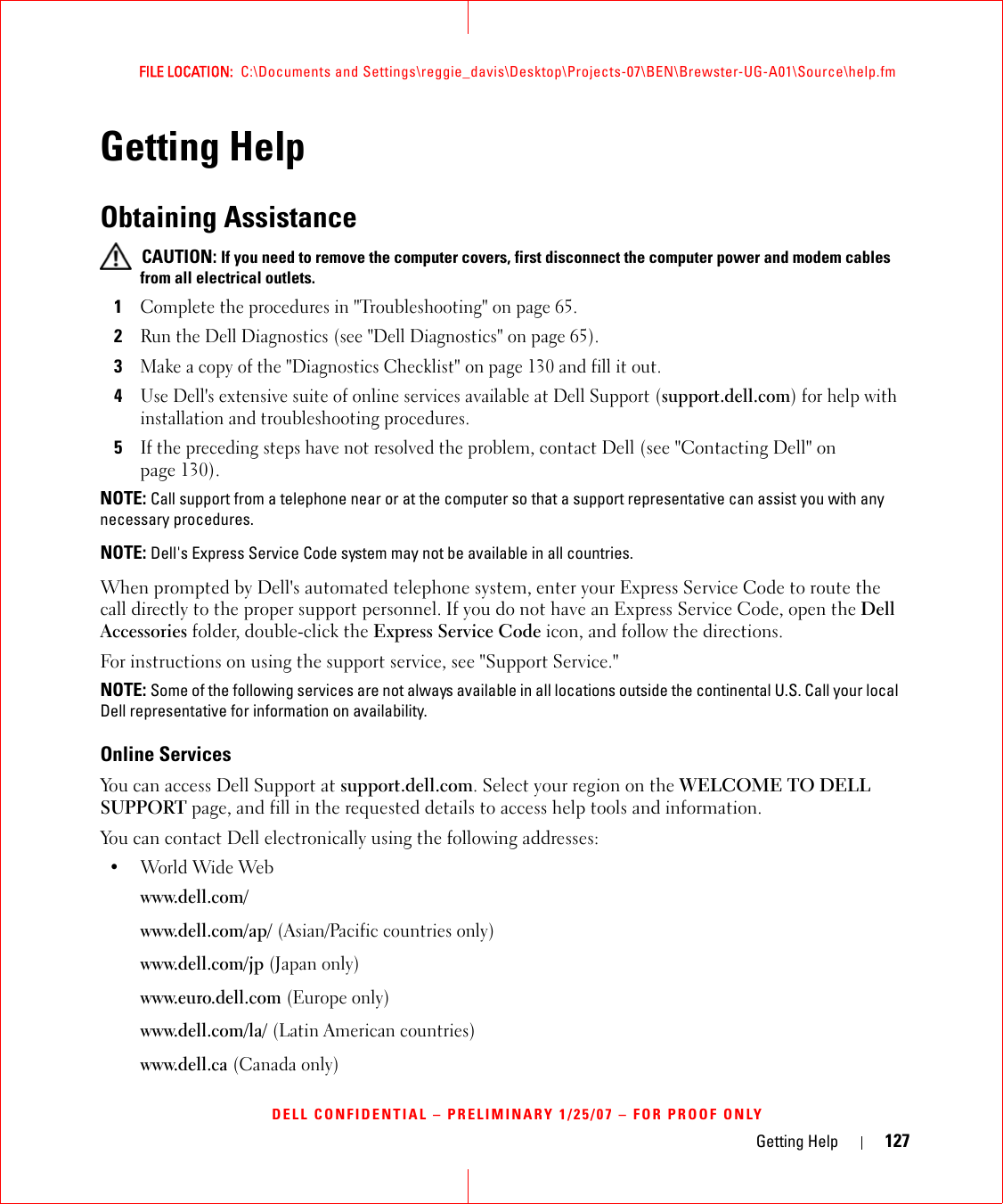 Getting Help 127FILE LOCATION:  C:\Documents and Settings\reggie_davis\Desktop\Projects-07\BEN\Brewster-UG-A01\Source\help.fmDELL CONFIDENTIAL – PRELIMINARY 1/25/07 – FOR PROOF ONLYGetting HelpObtaining Assistance CAUTION: If you need to remove the computer covers, first disconnect the computer power and modem cables from all electrical outlets.1Complete the procedures in &quot;Troubleshooting&quot; on page 65.2Run the Dell Diagnostics (see &quot;Dell Diagnostics&quot; on page 65).3Make a copy of the &quot;Diagnostics Checklist&quot; on page 130 and fill it out.4Use Dell&apos;s extensive suite of online services available at Dell Support (support.dell.com) for help with installation and troubleshooting procedures.5If the preceding steps have not resolved the problem, contact Dell (see &quot;Contacting Dell&quot; on page 130).NOTE: Call support from a telephone near or at the computer so that a support representative can assist you with any necessary procedures.NOTE: Dell&apos;s Express Service Code system may not be available in all countries.When prompted by Dell&apos;s automated telephone system, enter your Express Service Code to route the call directly to the proper support personnel. If you do not have an Express Service Code, open the Dell Accessories folder, double-click the Express Service Code icon, and follow the directions.For instructions on using the support service, see &quot;Support Service.&quot;NOTE: Some of the following services are not always available in all locations outside the continental U.S. Call your local Dell representative for information on availability.Online ServicesYou can access Dell Support at support.dell.com. Select your region on the WELCOME TO DELL SUPPORT page, and fill in the requested details to access help tools and information. You can contact Dell electronically using the following addresses:•World Wide Webwww.dell.com/ www.dell.com/ap/ (Asian/Pacific countries only)www.dell.com/jp (Japan only)www.euro.dell.com (Europe only)www.dell.com/la/ (Latin American countries)www.dell.ca (Canada only)