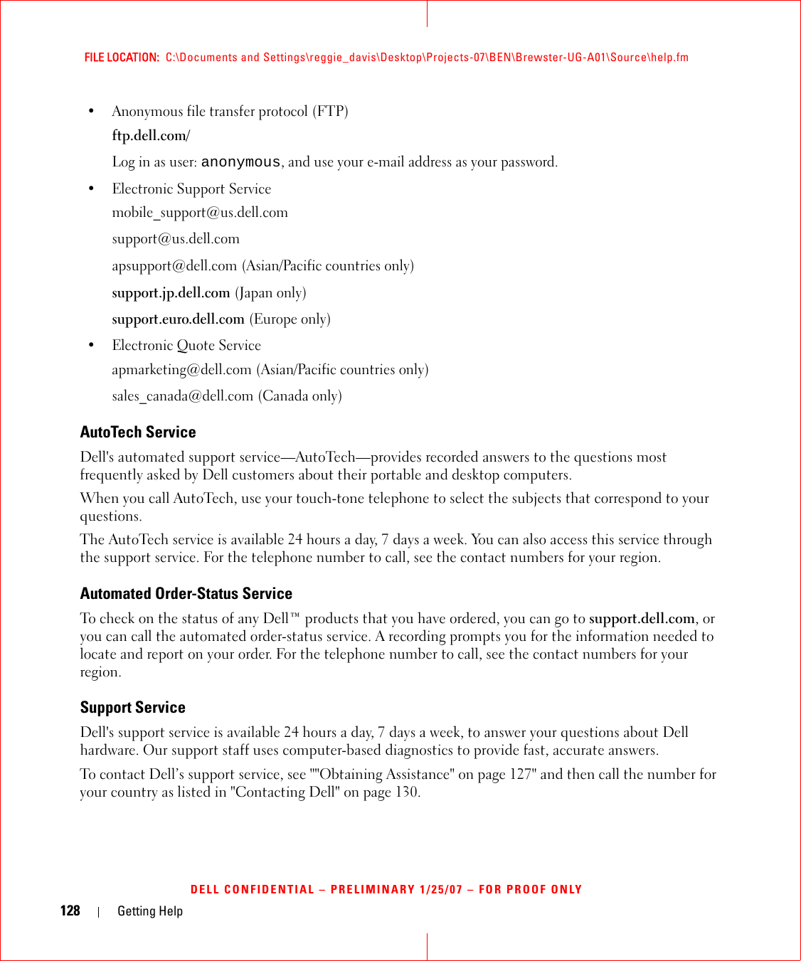 128 Getting HelpFILE LOCATION:  C:\Documents and Settings\reggie_davis\Desktop\Projects-07\BEN\Brewster-UG-A01\Source\help.fmDELL CONFIDENTIAL – PRELIMINARY 1/25/07 – FOR PROOF ONLY• Anonymous file transfer protocol (FTP)ftp.dell.com/Log in as user: anonymous, and use your e-mail address as your password.• Electronic Support Servicemobile_support@us.dell.comsupport@us.dell.com apsupport@dell.com (Asian/Pacific countries only)support.jp.dell.com (Japan only)support.euro.dell.com (Europe only)• Electronic Quote Serviceapmarketing@dell.com (Asian/Pacific countries only)sales_canada@dell.com (Canada only)AutoTech ServiceDell&apos;s automated support service—AutoTech—provides recorded answers to the questions most frequently asked by Dell customers about their portable and desktop computers.When you call AutoTech, use your touch-tone telephone to select the subjects that correspond to your questions.The AutoTech service is available 24 hours a day, 7 days a week. You can also access this service through the support service. For the telephone number to call, see the contact numbers for your region.Automated Order-Status ServiceTo check on the status of any Dell™ products that you have ordered, you can go to support.dell.com, or you can call the automated order-status service. A recording prompts you for the information needed to locate and report on your order. For the telephone number to call, see the contact numbers for your region.Support ServiceDell&apos;s support service is available 24 hours a day, 7 days a week, to answer your questions about Dell hardware. Our support staff uses computer-based diagnostics to provide fast, accurate answers.To contact Dell’s support service, see &quot;&quot;Obtaining Assistance&quot; on page 127&quot; and then call the number for your country as listed in &quot;Contacting Dell&quot; on page 130.