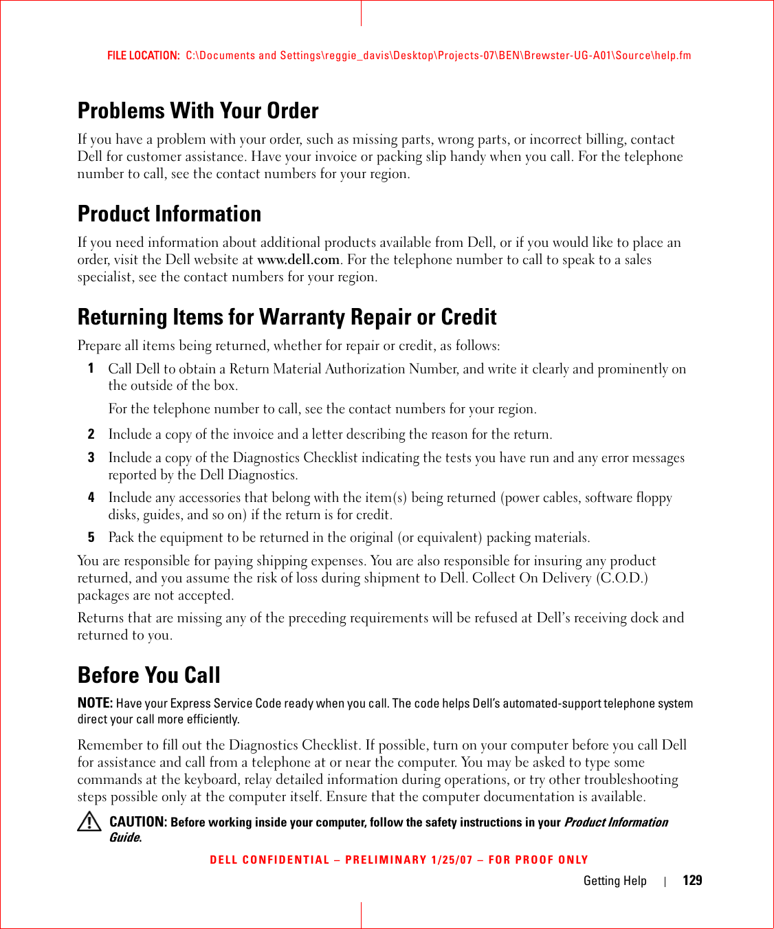 Getting Help 129FILE LOCATION:  C:\Documents and Settings\reggie_davis\Desktop\Projects-07\BEN\Brewster-UG-A01\Source\help.fmDELL CONFIDENTIAL – PRELIMINARY 1/25/07 – FOR PROOF ONLYProblems With Your OrderIf you have a problem with your order, such as missing parts, wrong parts, or incorrect billing, contact Dell for customer assistance. Have your invoice or packing slip handy when you call. For the telephone number to call, see the contact numbers for your region.Product InformationIf you need information about additional products available from Dell, or if you would like to place an order, visit the Dell website at www.dell.com. For the telephone number to call to speak to a sales specialist, see the contact numbers for your region.Returning Items for Warranty Repair or CreditPrepare all items being returned, whether for repair or credit, as follows:1Call Dell to obtain a Return Material Authorization Number, and write it clearly and prominently on the outside of the box.For the telephone number to call, see the contact numbers for your region.2Include a copy of the invoice and a letter describing the reason for the return.3Include a copy of the Diagnostics Checklist indicating the tests you have run and any error messages reported by the Dell Diagnostics.4Include any accessories that belong with the item(s) being returned (power cables, software floppy disks, guides, and so on) if the return is for credit.5Pack the equipment to be returned in the original (or equivalent) packing materials.You are responsible for paying shipping expenses. You are also responsible for insuring any product returned, and you assume the risk of loss during shipment to Dell. Collect On Delivery (C.O.D.) packages are not accepted.Returns that are missing any of the preceding requirements will be refused at Dell’s receiving dock and returned to you.Before You CallNOTE: Have your Express Service Code ready when you call. The code helps Dell’s automated-support telephone system direct your call more efficiently.Remember to fill out the Diagnostics Checklist. If possible, turn on your computer before you call Dell for assistance and call from a telephone at or near the computer. You may be asked to type some commands at the keyboard, relay detailed information during operations, or try other troubleshooting steps possible only at the computer itself. Ensure that the computer documentation is available.  CAUTION: Before working inside your computer, follow the safety instructions in your Product Information Guide.