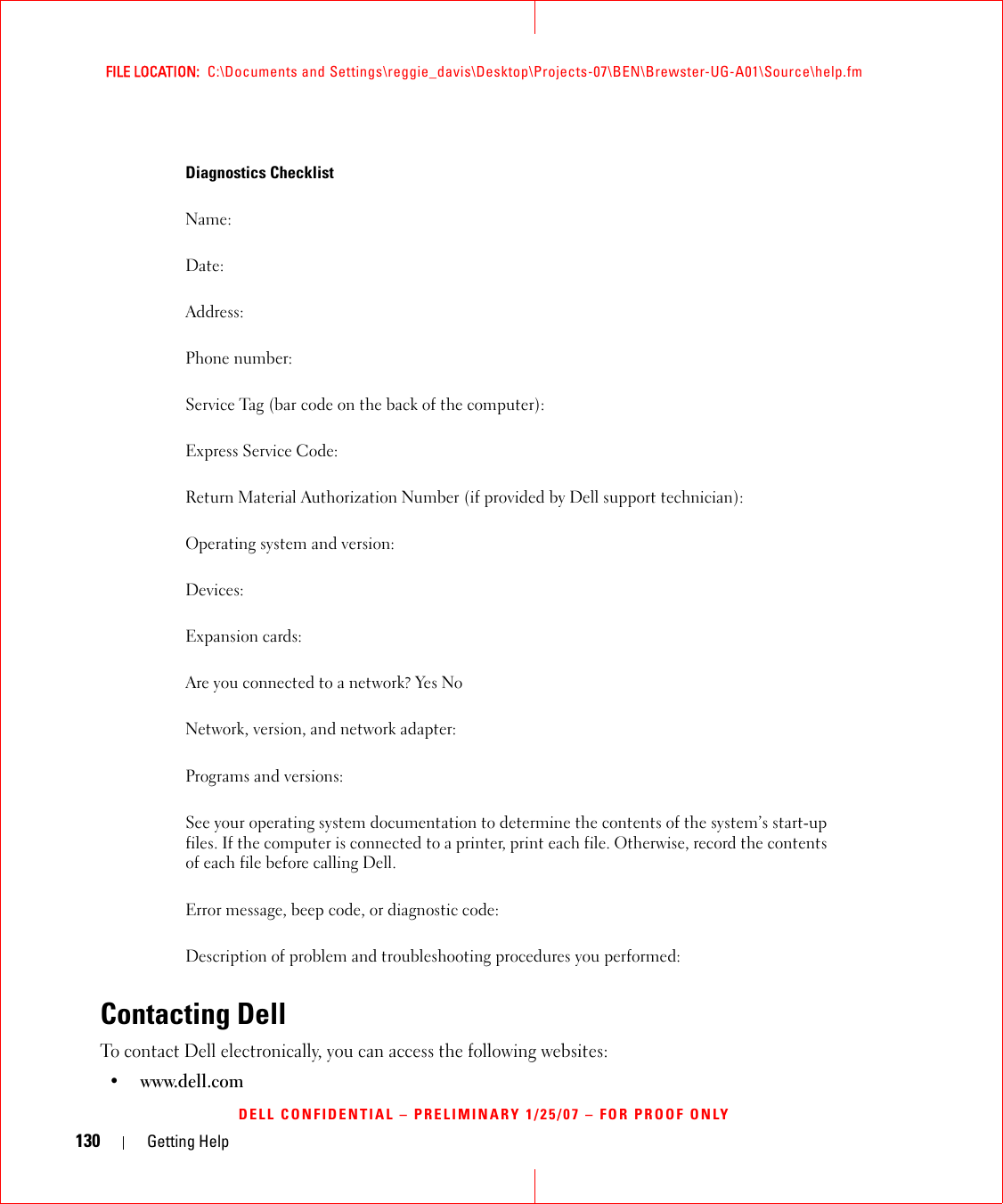 130 Getting HelpFILE LOCATION:  C:\Documents and Settings\reggie_davis\Desktop\Projects-07\BEN\Brewster-UG-A01\Source\help.fmDELL CONFIDENTIAL – PRELIMINARY 1/25/07 – FOR PROOF ONLYContacting DellTo contact Dell electronically, you can access the following websites:• www.dell.comDiagnostics ChecklistName:Date:Address:Phone number:Service Tag (bar code on the back of the computer):Express Service Code:Return Material Authorization Number (if provided by Dell support technician):Operating system and version:Devices:Expansion cards:Are you connected to a network? Yes NoNetwork, version, and network adapter:Programs and versions:See your operating system documentation to determine the contents of the system’s start-up files. If the computer is connected to a printer, print each file. Otherwise, record the contents of each file before calling Dell.Error message, beep code, or diagnostic code:Description of problem and troubleshooting procedures you performed: