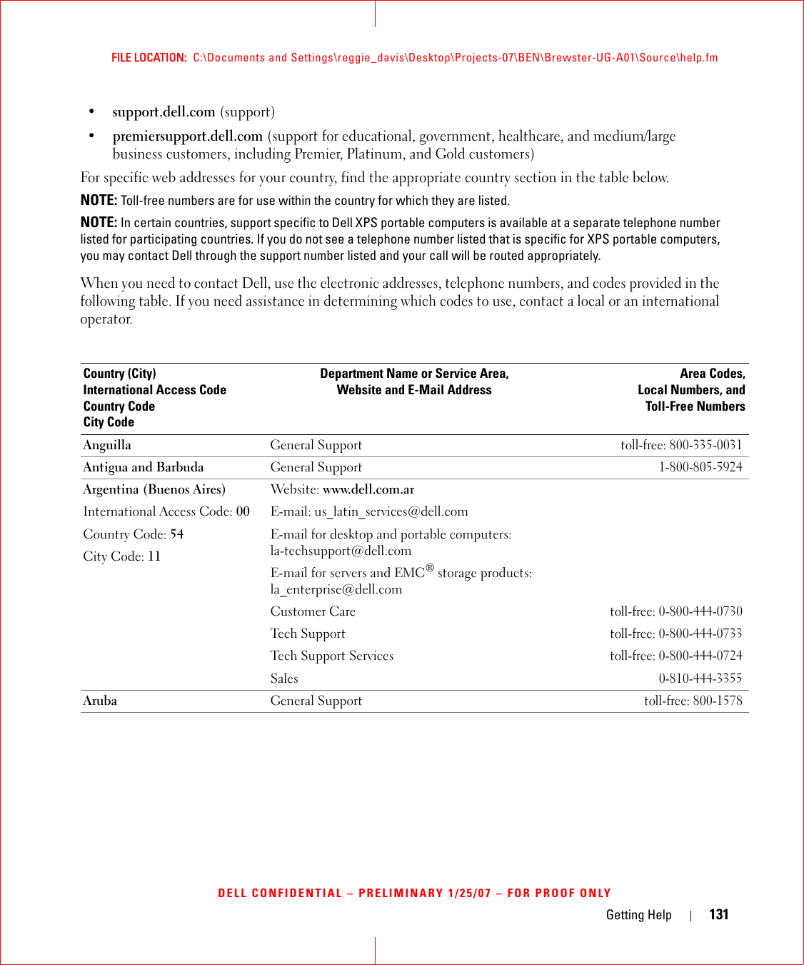 Getting Help 131FILE LOCATION:  C:\Documents and Settings\reggie_davis\Desktop\Projects-07\BEN\Brewster-UG-A01\Source\help.fmDELL CONFIDENTIAL – PRELIMINARY 1/25/07 – FOR PROOF ONLY•support.dell.com (support)•premiersupport.dell.com (support for educational, government, healthcare, and medium/large business customers, including Premier, Platinum, and Gold customers)For specific web addresses for your country, find the appropriate country section in the table below. NOTE: Toll-free numbers are for use within the country for which they are listed.NOTE: In certain countries, support specific to Dell XPS portable computers is available at a separate telephone number listed for participating countries. If you do not see a telephone number listed that is specific for XPS portable computers, you may contact Dell through the support number listed and your call will be routed appropriately.When you need to contact Dell, use the electronic addresses, telephone numbers, and codes provided in the following table. If you need assistance in determining which codes to use, contact a local or an international operator.Country (City)International Access Code Country CodeCity CodeDepartment Name or Service Area,Website and E-Mail AddressArea Codes,Local Numbers, andToll-Free NumbersAnguilla General Supporttoll-free: 800-335-0031Antigua and Barbuda  General Support1-800-805-5924Argentina (Buenos Aires)International Access Code: 00Country Code: 54City Code: 11Website: www.dell.com.arE-mail: us_latin_services@dell.comE-mail for desktop and portable computers: la-techsupport@dell.com E-mail for servers and EMC® storage products:la_enterprise@dell.comCustomer Care toll-free: 0-800-444-0730Tech Supporttoll-free: 0-800-444-0733Tech Support Servicestoll-free: 0-800-444-0724Sales0-810-444-3355Aruba General Supporttoll-free: 800-1578