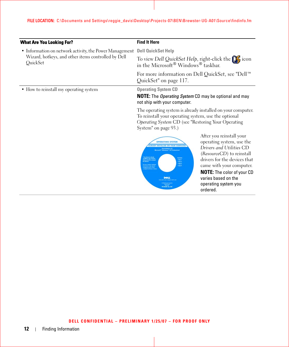 12 Finding InformationFILE LOCATION:  C:\Documents and Settings\reggie_davis\Desktop\Projects-07\BEN\Brewster-UG-A01\Source\findinfo.fmDELL CONFIDENTIAL – PRELIMINARY 1/25/07 – FOR PROOF ONLY• Information on network activity, the Power Management Wizard, hotkeys, and other items controlled by Dell QuickSetDell QuickSet HelpTo view Dell QuickSet Help, right-click the   icon in the Microsoft® Windows® taskbar.For more information on Dell QuickSet, see &quot;Dell™ QuickSet&quot; on page 117.• How to reinstall my operating systemOperating System CDNOTE: The Operating System CD may be optional and may not ship with your computer.The operating system is already installed on your computer. To reinstall your operating system, use the optional Operating System CD (see &quot;Restoring Your Operating System&quot; on page 93.)After you reinstall your operating system, use the Drivers and Utilities CD (ResourceCD) to reinstall drivers for the devices that came with your computer.NOTE: The color of your CD varies based on the operating system you ordered.What Are You Looking For? Find It Here