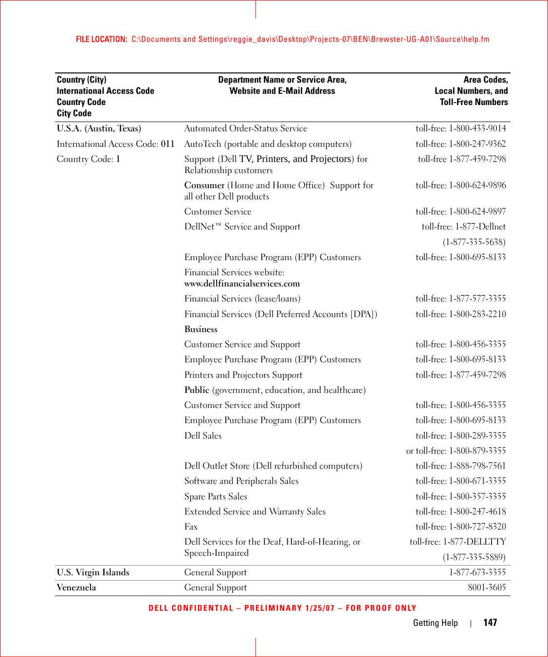 Getting Help 147FILE LOCATION:  C:\Documents and Settings\reggie_davis\Desktop\Projects-07\BEN\Brewster-UG-A01\Source\help.fmDELL CONFIDENTIAL – PRELIMINARY 1/25/07 – FOR PROOF ONLYU.S.A. (Austin, Texas)International Access Code: 011Country Code: 1Automated Order-Status Servicetoll-free: 1-800-433-9014AutoTech (portable and desktop computers)toll-free: 1-800-247-9362Support (Dell TV, Printers, and Projectors) for Relationship customerstoll-free 1-877-459-7298Consumer (Home and Home Office)  Support for all other Dell productstoll-free: 1-800-624-9896Customer Service toll-free: 1-800-624-9897DellNet™ Service and Supporttoll-free: 1-877-Dellnet(1-877-335-5638)Employee Purchase Program (EPP) Customerstoll-free: 1-800-695-8133Financial Services website:www.dellfinancialservices.comFinancial Services (lease/loans)toll-free: 1-877-577-3355Financial Services (Dell Preferred Accounts [DPA])toll-free: 1-800-283-2210Business Customer Service and Supporttoll-free: 1-800-456-3355Employee Purchase Program (EPP) Customerstoll-free: 1-800-695-8133Printers and Projectors Supporttoll-free: 1-877-459-7298Public (government, education, and healthcare)Customer Service and Supporttoll-free: 1-800-456-3355Employee Purchase Program (EPP) Customerstoll-free: 1-800-695-8133Dell Salestoll-free: 1-800-289-3355 or toll-free: 1-800-879-3355Dell Outlet Store (Dell refurbished computers)toll-free: 1-888-798-7561Software and Peripherals Salestoll-free: 1-800-671-3355Spare Parts Salestoll-free: 1-800-357-3355Extended Service and Warranty Salestoll-free: 1-800-247-4618Faxtoll-free: 1-800-727-8320Dell Services for the Deaf, Hard-of-Hearing, or Speech-Impairedtoll-free: 1-877-DELLTTY(1-877-335-5889)U.S. Virgin Islands General Support1-877-673-3355Venezuela General Support8001-3605Country (City)International Access Code Country CodeCity CodeDepartment Name or Service Area,Website and E-Mail AddressArea Codes,Local Numbers, andToll-Free Numbers