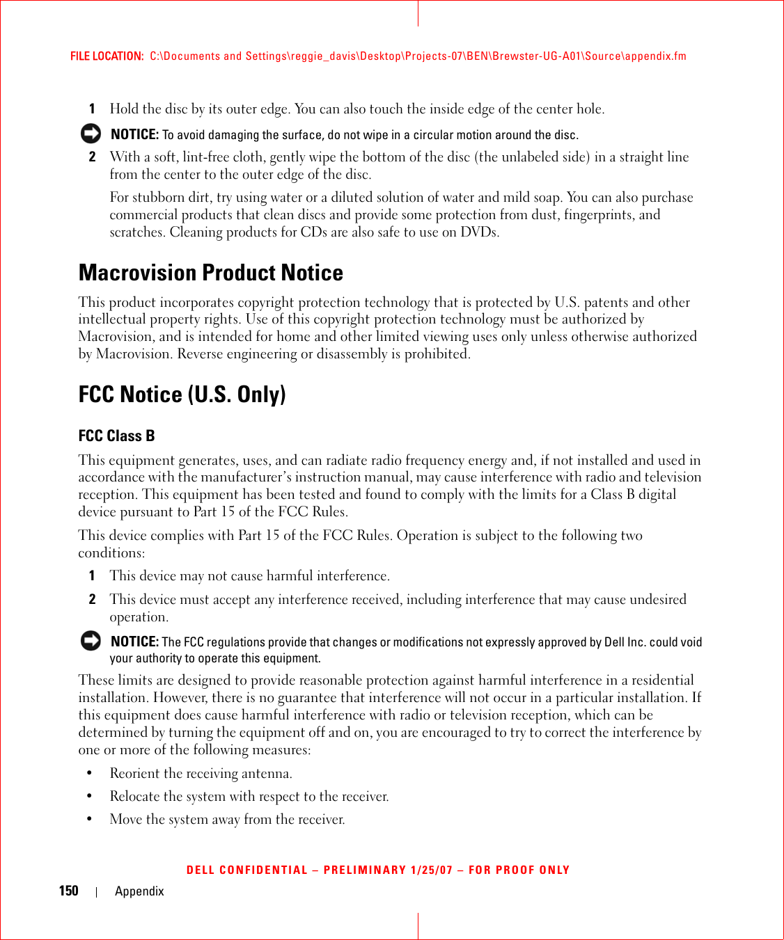 150 AppendixFILE LOCATION:  C:\Documents and Settings\reggie_davis\Desktop\Projects-07\BEN\Brewster-UG-A01\Source\appendix.fmDELL CONFIDENTIAL – PRELIMINARY 1/25/07 – FOR PROOF ONLY1Hold the disc by its outer edge. You can also touch the inside edge of the center hole. NOTICE: To avoid damaging the surface, do not wipe in a circular motion around the disc.2With a soft, lint-free cloth, gently wipe the bottom of the disc (the unlabeled side) in a straight line from the center to the outer edge of the disc.For stubborn dirt, try using water or a diluted solution of water and mild soap. You can also purchase commercial products that clean discs and provide some protection from dust, fingerprints, and scratches. Cleaning products for CDs are also safe to use on DVDs.Macrovision Product NoticeThis product incorporates copyright protection technology that is protected by U.S. patents and other intellectual property rights. Use of this copyright protection technology must be authorized by Macrovision, and is intended for home and other limited viewing uses only unless otherwise authorized by Macrovision. Reverse engineering or disassembly is prohibited. FCC Notice (U.S. Only)FCC Class BThis equipment generates, uses, and can radiate radio frequency energy and, if not installed and used in accordance with the manufacturer’s instruction manual, may cause interference with radio and television reception. This equipment has been tested and found to comply with the limits for a Class B digital device pursuant to Part 15 of the FCC Rules. This device complies with Part 15 of the FCC Rules. Operation is subject to the following two conditions: 1This device may not cause harmful interference. 2This device must accept any interference received, including interference that may cause undesired operation.  NOTICE: The FCC regulations provide that changes or modifications not expressly approved by Dell Inc. could void your authority to operate this equipment. These limits are designed to provide reasonable protection against harmful interference in a residential installation. However, there is no guarantee that interference will not occur in a particular installation. If this equipment does cause harmful interference with radio or television reception, which can be determined by turning the equipment off and on, you are encouraged to try to correct the interference by one or more of the following measures: • Reorient the receiving antenna.• Relocate the system with respect to the receiver.• Move the system away from the receiver.