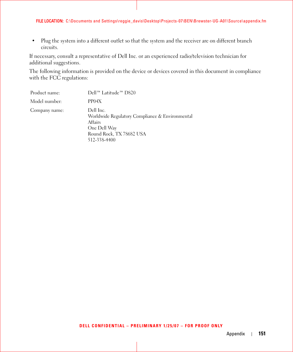 Appendix 151FILE LOCATION:  C:\Documents and Settings\reggie_davis\Desktop\Projects-07\BEN\Brewster-UG-A01\Source\appendix.fmDELL CONFIDENTIAL – PRELIMINARY 1/25/07 – FOR PROOF ONLY• Plug the system into a different outlet so that the system and the receiver are on different branch circuits. If necessary, consult a representative of Dell Inc. or an experienced radio/television technician for additional suggestions. The following information is provided on the device or devices covered in this document in compliance with the FCC regulations: Product name:  Dell™ Latitude™ D820Model number:  PP04XCompany name: Dell Inc.Worldwide Regulatory Compliance &amp; Environmental AffairsOne Dell WayRound Rock, TX 78682 USA512-338-4400