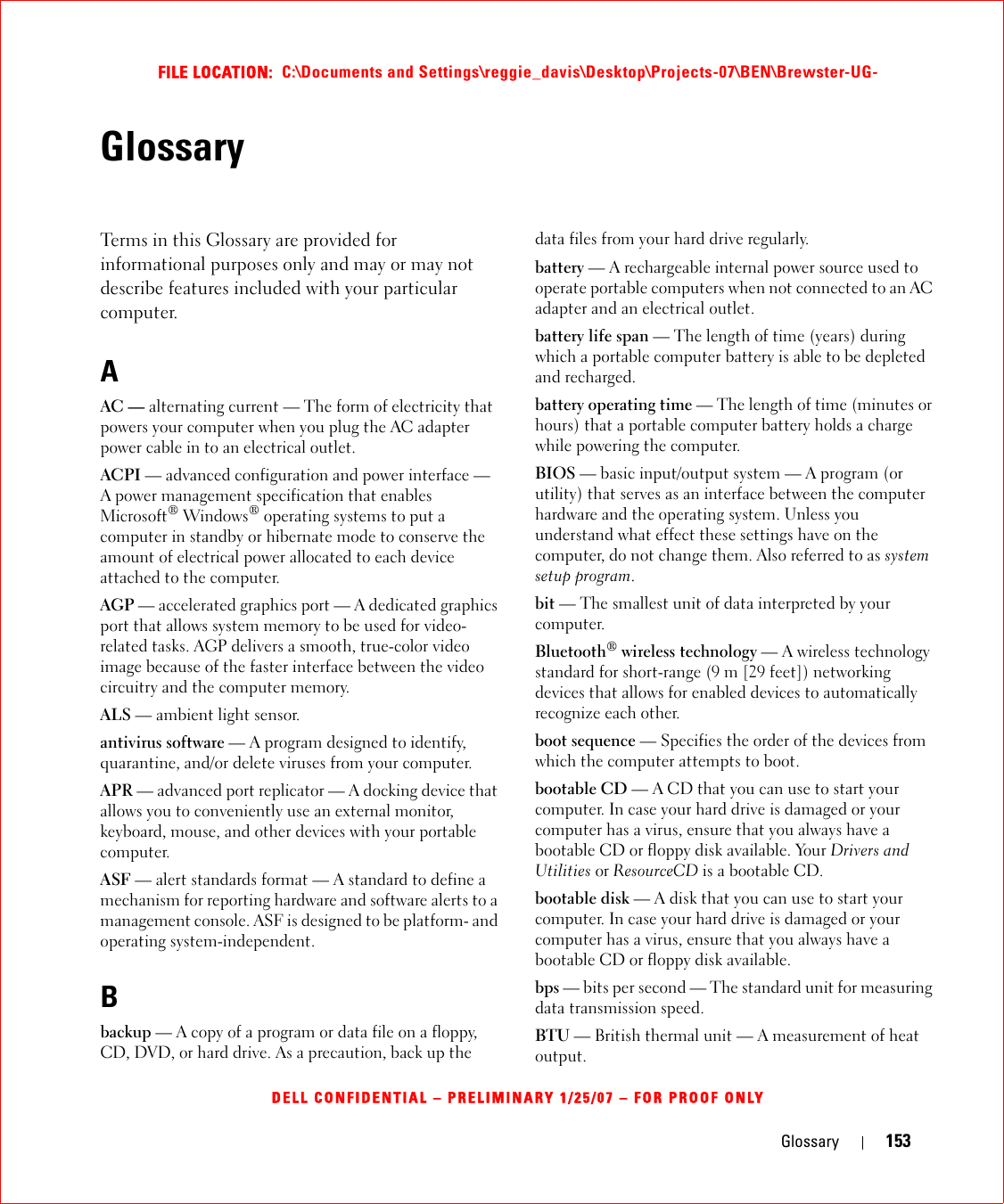 Glossary 153FILE LOCATION:  C:\Documents and Settings\reggie_davis\Desktop\Projects-07\BEN\Brewster-UG-DELL CONFIDENTIAL – PRELIMINARY 1/25/07 – FOR PROOF ONLYGlossaryTerms in this Glossary are provided for informational purposes only and may or may not describe features included with your particular computer.AAC — alternating current — The form of electricity that powers your computer when you plug the AC adapter power cable in to an electrical outlet.ACPI — advanced configuration and power interface — A power management specification that enables Microsoft® Windows® operating systems to put a computer in standby or hibernate mode to conserve the amount of electrical power allocated to each device attached to the computer.AGP — accelerated graphics port — A dedicated graphics port that allows system memory to be used for video-related tasks. AGP delivers a smooth, true-color video image because of the faster interface between the video circuitry and the computer memory.ALS — ambient light sensor.antivirus software — A program designed to identify, quarantine, and/or delete viruses from your computer.APR — advanced port replicator — A docking device that allows you to conveniently use an external monitor, keyboard, mouse, and other devices with your portable computer.ASF — alert standards format — A standard to define a mechanism for reporting hardware and software alerts to a management console. ASF is designed to be platform- and operating system-independent.Bbackup — A copy of a program or data file on a floppy, CD, DVD, or hard drive. As a precaution, back up the data files from your hard drive regularly.battery — A rechargeable internal power source used to operate portable computers when not connected to an AC adapter and an electrical outlet.battery life span — The length of time (years) during which a portable computer battery is able to be depleted and recharged.battery operating time — The length of time (minutes or hours) that a portable computer battery holds a charge while powering the computer.BIOS — basic input/output system — A program (or utility) that serves as an interface between the computer hardware and the operating system. Unless you understand what effect these settings have on the computer, do not change them. Also referred to as system setup program.bit — The smallest unit of data interpreted by your computer.Bluetooth® wireless technology — A wireless technology standard for short-range (9 m [29 feet]) networking devices that allows for enabled devices to automatically recognize each other.boot sequence — Specifies the order of the devices from which the computer attempts to boot.bootable CD — A CD that you can use to start your computer. In case your hard drive is damaged or your computer has a virus, ensure that you always have a bootable CD or floppy disk available. Your Drivers and Utilities or ResourceCD is a bootable CD.bootable disk — A disk that you can use to start your computer. In case your hard drive is damaged or your computer has a virus, ensure that you always have a bootable CD or floppy disk available.bps — bits per second — The standard unit for measuring data transmission speed.BTU — British thermal unit — A measurement of heat output.