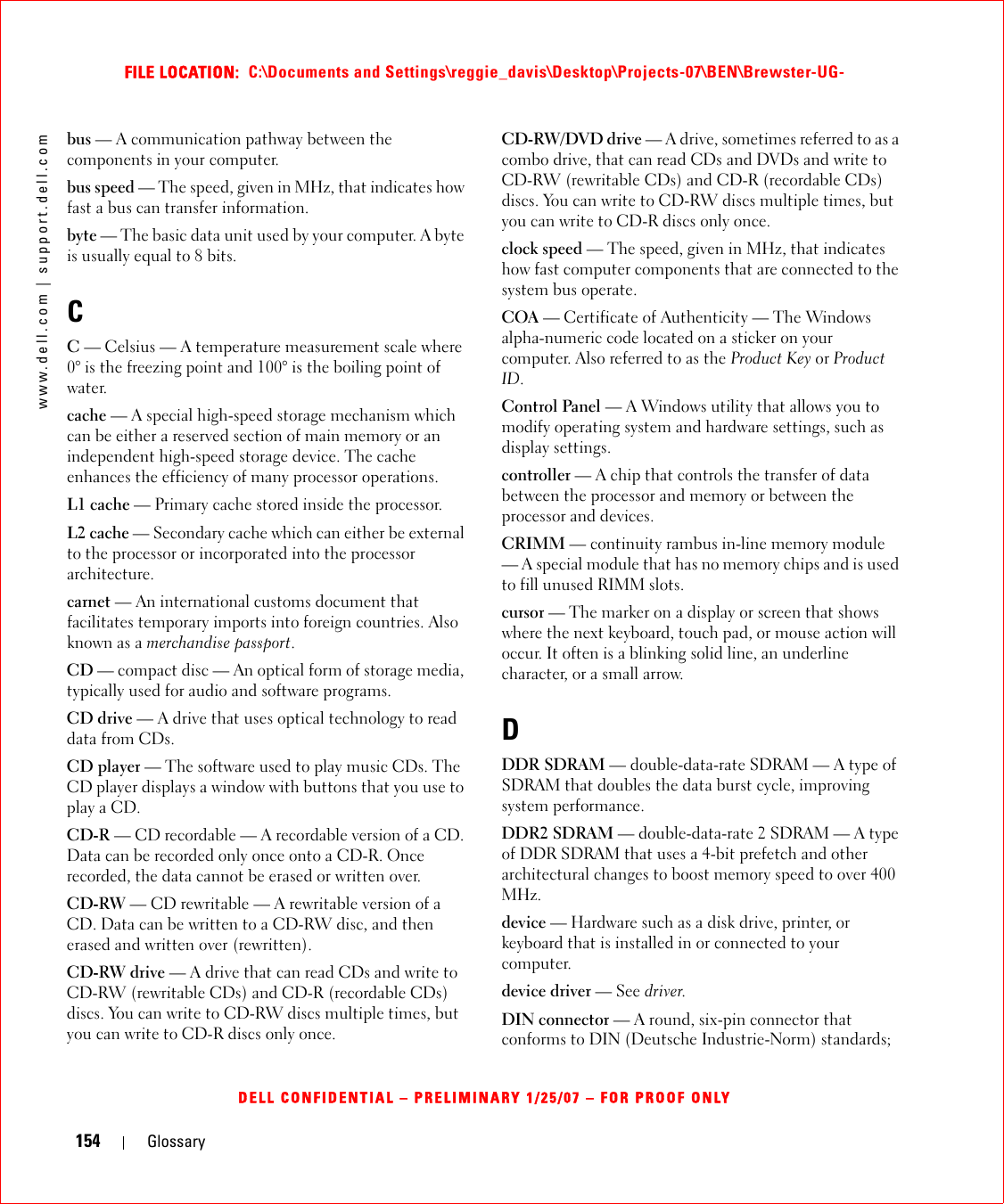 154 Glossarywww.dell.com | support.dell.comFILE LOCATION:  C:\Documents and Settings\reggie_davis\Desktop\Projects-07\BEN\Brewster-UG-DELL CONFIDENTIAL – PRELIMINARY 1/25/07 – FOR PROOF ONLYbus — A communication pathway between the components in your computer.bus speed — The speed, given in MHz, that indicates how fast a bus can transfer information.byte — The basic data unit used by your computer. A byte is usually equal to 8 bits.CC — Celsius — A temperature measurement scale where 0° is the freezing point and 100° is the boiling point of water.cache — A special high-speed storage mechanism which can be either a reserved section of main memory or an independent high-speed storage device. The cache enhances the efficiency of many processor operations.L1 cache — Primary cache stored inside the processor.L2 cache — Secondary cache which can either be external to the processor or incorporated into the processor architecture.carnet — An international customs document that facilitates temporary imports into foreign countries. Also known as a merchandise passport.CD — compact disc — An optical form of storage media, typically used for audio and software programs.CD drive — A drive that uses optical technology to read data from CDs.CD player — The software used to play music CDs. The CD player displays a window with buttons that you use to play a CD.CD-R — CD recordable — A recordable version of a CD. Data can be recorded only once onto a CD-R. Once recorded, the data cannot be erased or written over.CD-RW — CD rewritable — A rewritable version of a CD. Data can be written to a CD-RW disc, and then erased and written over (rewritten).CD-RW drive — A drive that can read CDs and write to CD-RW (rewritable CDs) and CD-R (recordable CDs) discs. You can write to CD-RW discs multiple times, but you can write to CD-R discs only once.CD-RW/DVD drive — A drive, sometimes referred to as a combo drive, that can read CDs and DVDs and write to CD-RW (rewritable CDs) and CD-R (recordable CDs) discs. You can write to CD-RW discs multiple times, but you can write to CD-R discs only once.clock speed — The speed, given in MHz, that indicates how fast computer components that are connected to the system bus operate. COA — Certificate of Authenticity — The Windows alpha-numeric code located on a sticker on your computer. Also referred to as the Product Key or Product ID.Control Panel — A Windows utility that allows you to modify operating system and hardware settings, such as display settings.controller — A chip that controls the transfer of data between the processor and memory or between the processor and devices.CRIMM — continuity rambus in-line memory module — A special module that has no memory chips and is used to fill unused RIMM slots.cursor — The marker on a display or screen that shows where the next keyboard, touch pad, or mouse action will occur. It often is a blinking solid line, an underline character, or a small arrow.DDDR SDRAM — double-data-rate SDRAM — A type of SDRAM that doubles the data burst cycle, improving system performance.DDR2 SDRAM — double-data-rate 2 SDRAM — A type of DDR SDRAM that uses a 4-bit prefetch and other architectural changes to boost memory speed to over 400 MHz.device — Hardware such as a disk drive, printer, or keyboard that is installed in or connected to your computer.device driver — See driver.DIN connector — A round, six-pin connector that conforms to DIN (Deutsche Industrie-Norm) standards; 