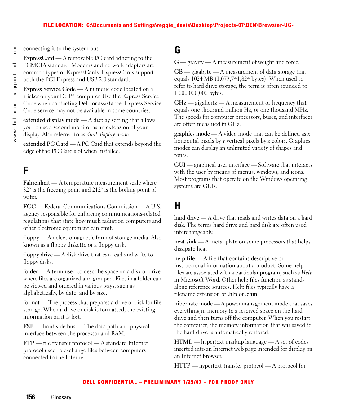 156 Glossarywww.dell.com | support.dell.comFILE LOCATION:  C:\Documents and Settings\reggie_davis\Desktop\Projects-07\BEN\Brewster-UG-DELL CONFIDENTIAL – PRELIMINARY 1/25/07 – FOR PROOF ONLYconnecting it to the system bus.ExpressCard — A removable I/O card adhering to the PCMCIA standard. Modems and network adapters are common types of ExpressCards. ExpressCards support both the PCI Express and USB 2.0 standard.Express Service Code — A numeric code located on a sticker on your Dell™ computer. Use the Express Service Code when contacting Dell for assistance. Express Service Code service may not be available in some countries.extended display mode — A display setting that allows you to use a second monitor as an extension of your display. Also referred to as dual display mode.extended PC Card — A PC Card that extends beyond the edge of the PC Card slot when installed.FFahrenheit — A temperature measurement scale where 32° is the freezing point and 212° is the boiling point of water.FCC — Federal Communications Commission — A U.S. agency responsible for enforcing communications-related regulations that state how much radiation computers and other electronic equipment can emit.floppy — An electromagnetic form of storage media. Also known as a floppy diskette or a floppy disk.floppy drive — A disk drive that can read and write to floppy disks.folder — A term used to describe space on a disk or drive where files are organized and grouped. Files in a folder can be viewed and ordered in various ways, such as alphabetically, by date, and by size.format — The process that prepares a drive or disk for file storage. When a drive or disk is formatted, the existing information on it is lost.FSB — front side bus — The data path and physical interface between the processor and RAM.FTP — file transfer protocol — A standard Internet protocol used to exchange files between computers connected to the Internet.GG — gravity — A measurement of weight and force.GB — gigabyte — A measurement of data storage that equals 1024 MB (1,073,741,824 bytes). When used to refer to hard drive storage, the term is often rounded to 1,000,000,000 bytes.GHz — gigahertz — A measurement of frequency that equals one thousand million Hz, or one thousand MHz. The speeds for computer processors, buses, and interfaces are often measured in GHz.graphics mode — A video mode that can be defined as x horizontal pixels by y vertical pixels by z colors. Graphics modes can display an unlimited variety of shapes and fonts.GUI — graphical user interface — Software that interacts with the user by means of menus, windows, and icons. Most programs that operate on the Windows operating systems are GUIs.Hhard drive — A drive that reads and writes data on a hard disk. The terms hard drive and hard disk are often used interchangeably.heat sink — A metal plate on some processors that helps dissipate heat.help file — A file that contains descriptive or instructional information about a product. Some help files are associated with a particular program, such as Help in Microsoft Word. Other help files function as stand-alone reference sources. Help files typically have a filename extension of .hlp or .chm.hibernate mode — A power management mode that saves everything in memory to a reserved space on the hard drive and then turns off the computer. When you restart the computer, the memory information that was saved to the hard drive is automatically restored.HTML — hypertext markup language — A set of codes inserted into an Internet web page intended for display on an Internet browser.HTTP — hypertext transfer protocol — A protocol for 