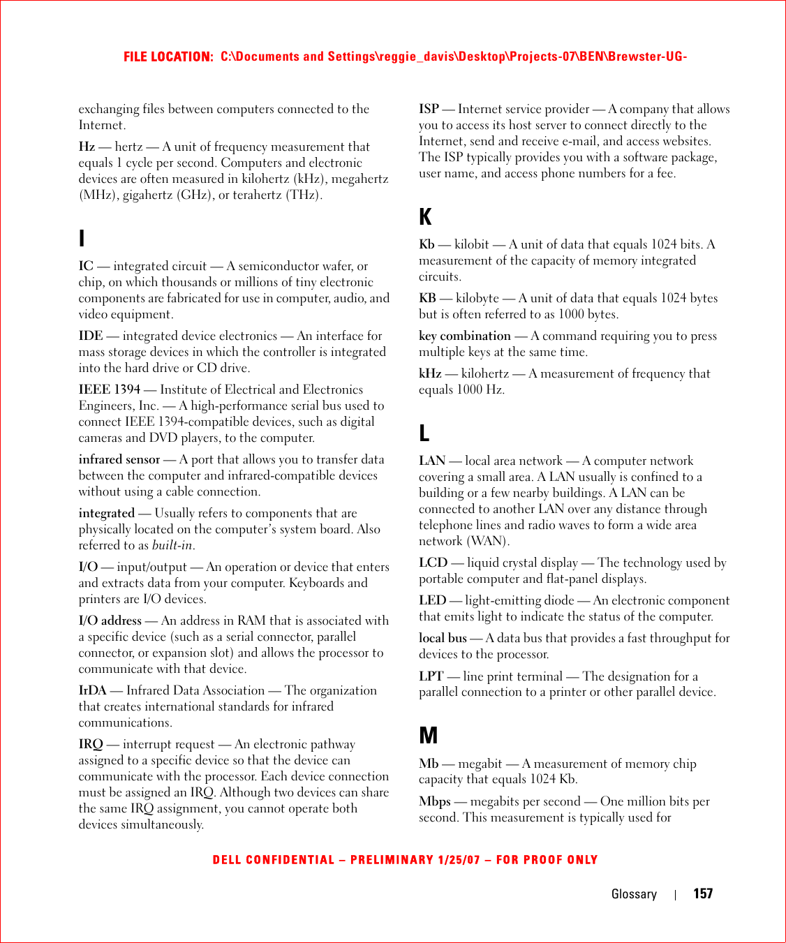 Glossary 157FILE LOCATION:  C:\Documents and Settings\reggie_davis\Desktop\Projects-07\BEN\Brewster-UG-DELL CONFIDENTIAL – PRELIMINARY 1/25/07 – FOR PROOF ONLYexchanging files between computers connected to the Internet. Hz — hertz — A unit of frequency measurement that equals 1 cycle per second. Computers and electronic devices are often measured in kilohertz (kHz), megahertz (MHz), gigahertz (GHz), or terahertz (THz).IIC — integrated circuit — A semiconductor wafer, or chip, on which thousands or millions of tiny electronic components are fabricated for use in computer, audio, and video equipment. IDE — integrated device electronics — An interface for mass storage devices in which the controller is integrated into the hard drive or CD drive.IEEE 1394 — Institute of Electrical and Electronics Engineers, Inc. — A high-performance serial bus used to connect IEEE 1394-compatible devices, such as digital cameras and DVD players, to the computer. infrared sensor — A port that allows you to transfer data between the computer and infrared-compatible devices without using a cable connection.integrated — Usually refers to components that are physically located on the computer’s system board. Also referred to as built-in.I/O — input/output — An operation or device that enters and extracts data from your computer. Keyboards and printers are I/O devices. I/O address — An address in RAM that is associated with a specific device (such as a serial connector, parallel connector, or expansion slot) and allows the processor to communicate with that device.IrDA — Infrared Data Association — The organization that creates international standards for infrared communications.IRQ — interrupt request — An electronic pathway assigned to a specific device so that the device can communicate with the processor. Each device connection must be assigned an IRQ. Although two devices can share the same IRQ assignment, you cannot operate both devices simultaneously.ISP — Internet service provider — A company that allows you to access its host server to connect directly to the Internet, send and receive e-mail, and access websites. The ISP typically provides you with a software package, user name, and access phone numbers for a fee. KKb — kilobit — A unit of data that equals 1024 bits. A measurement of the capacity of memory integrated circuits.KB — kilobyte — A unit of data that equals 1024 bytes but is often referred to as 1000 bytes.key combination — A command requiring you to press multiple keys at the same time.kHz — kilohertz — A measurement of frequency that equals 1000 Hz.LLAN — local area network — A computer network covering a small area. A LAN usually is confined to a building or a few nearby buildings. A LAN can be connected to another LAN over any distance through telephone lines and radio waves to form a wide area network (WAN).LCD — liquid crystal display — The technology used by portable computer and flat-panel displays.LED — light-emitting diode — An electronic component that emits light to indicate the status of the computer.local bus — A data bus that provides a fast throughput for devices to the processor.LPT — line print terminal — The designation for a parallel connection to a printer or other parallel device. MMb — megabit — A measurement of memory chip capacity that equals 1024 Kb.Mbps — megabits per second — One million bits per second. This measurement is typically used for 