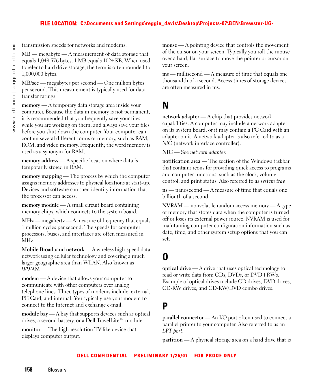158 Glossarywww.dell.com | support.dell.comFILE LOCATION:  C:\Documents and Settings\reggie_davis\Desktop\Projects-07\BEN\Brewster-UG-DELL CONFIDENTIAL – PRELIMINARY 1/25/07 – FOR PROOF ONLYtransmission speeds for networks and modems.MB — megabyte — A measurement of data storage that equals 1,048,576 bytes. 1 MB equals 1024 KB. When used to refer to hard drive storage, the term is often rounded to 1,000,000 bytes.MB/sec — megabytes per second — One million bytes per second. This measurement is typically used for data transfer ratings.memory — A temporary data storage area inside your computer. Because the data in memory is not permanent, it is recommended that you frequently save your files while you are working on them, and always save your files before you shut down the computer. Your computer can contain several different forms of memory, such as RAM, ROM, and video memory. Frequently, the word memory is used as a synonym for RAM.memory address — A specific location where data is temporarily stored in RAM.memory mapping — The process by which the computer assigns memory addresses to physical locations at start-up. Devices and software can then identify information that the processor can access.memory module — A small circuit board containing memory chips, which connects to the system board.MHz — megahertz — A measure of frequency that equals 1 million cycles per second. The speeds for computer processors, buses, and interfaces are often measured in MHz.Mobile Broadband network — A wireless high-speed data network using cellular technology and covering a much larger geographic area than WLAN. Also known as WWAN.modem — A device that allows your computer to communicate with other computers over analog telephone lines. Three types of modems include: external, PC Card, and internal. You typically use your modem to connect to the Internet and exchange e-mail.module bay — A bay that supports devices such as optical drives, a second battery, or a Dell TravelLite™ module.monitor — The high-resolution TV-like device that displays computer output.mouse — A pointing device that controls the movement of the cursor on your screen. Typically you roll the mouse over a hard, flat surface to move the pointer or cursor on your screen.ms — millisecond — A measure of time that equals one thousandth of a second. Access times of storage devices are often measured in ms.Nnetwork adapter — A chip that provides network capabilities. A computer may include a network adapter on its system board, or it may contain a PC Card with an adapter on it. A network adapter is also referred to as a NIC (network interface controller).NIC — See network adapter.notification area — The section of the Windows taskbar that contains icons for providing quick access to programs and computer functions, such as the clock, volume control, and print status. Also referred to as system tray.ns — nanosecond — A measure of time that equals one billionth of a second.NVRAM — nonvolatile random access memory — A type of memory that stores data when the computer is turned off or loses its external power source. NVRAM is used for maintaining computer configuration information such as date, time, and other system setup options that you can set.Ooptical drive — A drive that uses optical technology to read or write data from CDs, DVDs, or DVD+RWs. Example of optical drives include CD drives, DVD drives, CD-RW drives, and CD-RW/DVD combo drives. Pparallel connector — An I/O port often used to connect a parallel printer to your computer. Also referred to as an LPT port.partition — A physical storage area on a hard drive that is 