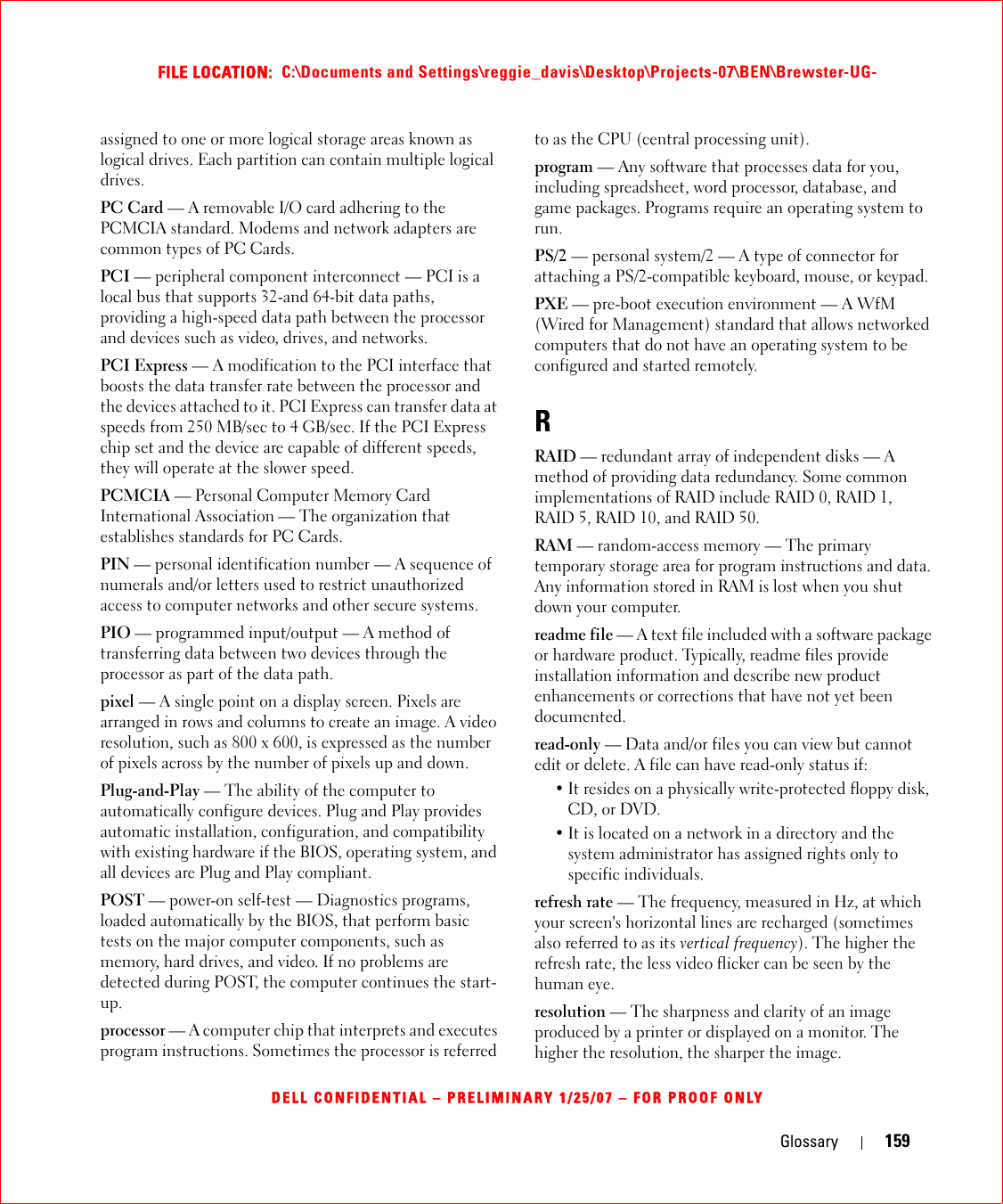 Glossary 159FILE LOCATION:  C:\Documents and Settings\reggie_davis\Desktop\Projects-07\BEN\Brewster-UG-DELL CONFIDENTIAL – PRELIMINARY 1/25/07 – FOR PROOF ONLYassigned to one or more logical storage areas known as logical drives. Each partition can contain multiple logical drives.PC Card — A removable I/O card adhering to the PCMCIA standard. Modems and network adapters are common types of PC Cards.PCI — peripheral component interconnect — PCI is a local bus that supports 32-and 64-bit data paths, providing a high-speed data path between the processor and devices such as video, drives, and networks.PCI Express — A modification to the PCI interface that boosts the data transfer rate between the processor and the devices attached to it. PCI Express can transfer data at speeds from 250 MB/sec to 4 GB/sec. If the PCI Express chip set and the device are capable of different speeds, they will operate at the slower speed.PCMCIA — Personal Computer Memory Card International Association — The organization that establishes standards for PC Cards.PIN — personal identification number — A sequence of numerals and/or letters used to restrict unauthorized access to computer networks and other secure systems.PIO — programmed input/output — A method of transferring data between two devices through the processor as part of the data path.pixel — A single point on a display screen. Pixels are arranged in rows and columns to create an image. A video resolution, such as 800 x 600, is expressed as the number of pixels across by the number of pixels up and down.Plug-and-Play — The ability of the computer to automatically configure devices. Plug and Play provides automatic installation, configuration, and compatibility with existing hardware if the BIOS, operating system, and all devices are Plug and Play compliant.POST — power-on self-test — Diagnostics programs, loaded automatically by the BIOS, that perform basic tests on the major computer components, such as memory, hard drives, and video. If no problems are detected during POST, the computer continues the start-up.processor — A computer chip that interprets and executes program instructions. Sometimes the processor is referred to as the CPU (central processing unit).program — Any software that processes data for you, including spreadsheet, word processor, database, and game packages. Programs require an operating system to run.PS/2 — personal system/2 — A type of connector for attaching a PS/2-compatible keyboard, mouse, or keypad.PXE — pre-boot execution environment — A WfM (Wired for Management) standard that allows networked computers that do not have an operating system to be configured and started remotely.RRAID — redundant array of independent disks — A method of providing data redundancy. Some common implementations of RAID include RAID 0, RAID 1, RAID 5, RAID 10, and RAID 50.RAM — random-access memory — The primary temporary storage area for program instructions and data. Any information stored in RAM is lost when you shut down your computer.readme file — A text file included with a software package or hardware product. Typically, readme files provide installation information and describe new product enhancements or corrections that have not yet been documented.read-only — Data and/or files you can view but cannot edit or delete. A file can have read-only status if:• It resides on a physically write-protected floppy disk, CD, or DVD.• It is located on a network in a directory and the system administrator has assigned rights only to specific individuals.refresh rate — The frequency, measured in Hz, at which your screen&apos;s horizontal lines are recharged (sometimes also referred to as its vertical frequency). The higher the refresh rate, the less video flicker can be seen by the human eye.resolution — The sharpness and clarity of an image produced by a printer or displayed on a monitor. The higher the resolution, the sharper the image.