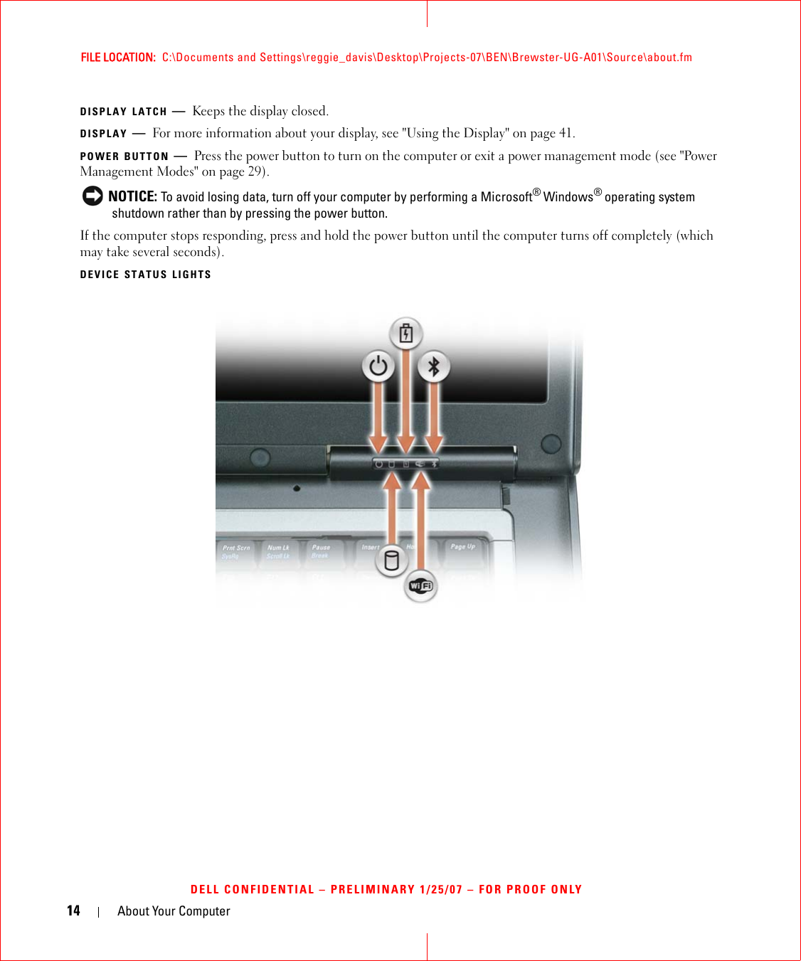 14 About Your ComputerFILE LOCATION:  C:\Documents and Settings\reggie_davis\Desktop\Projects-07\BEN\Brewster-UG-A01\Source\about.fmDELL CONFIDENTIAL – PRELIMINARY 1/25/07 – FOR PROOF ONLYDISPLAY LATCH —Keeps the display closed.DISPLAY —For more information about your display, see &quot;Using the Display&quot; on page 41.POWER BUTTON —Press the power button to turn on the computer or exit a power management mode (see &quot;Power Management Modes&quot; on page 29). NOTICE: To avoid losing data, turn off your computer by performing a Microsoft® Windows® operating system shutdown rather than by pressing the power button.If the computer stops responding, press and hold the power button until the computer turns off completely (which may take several seconds).DEVICE STATUS LIGHTS