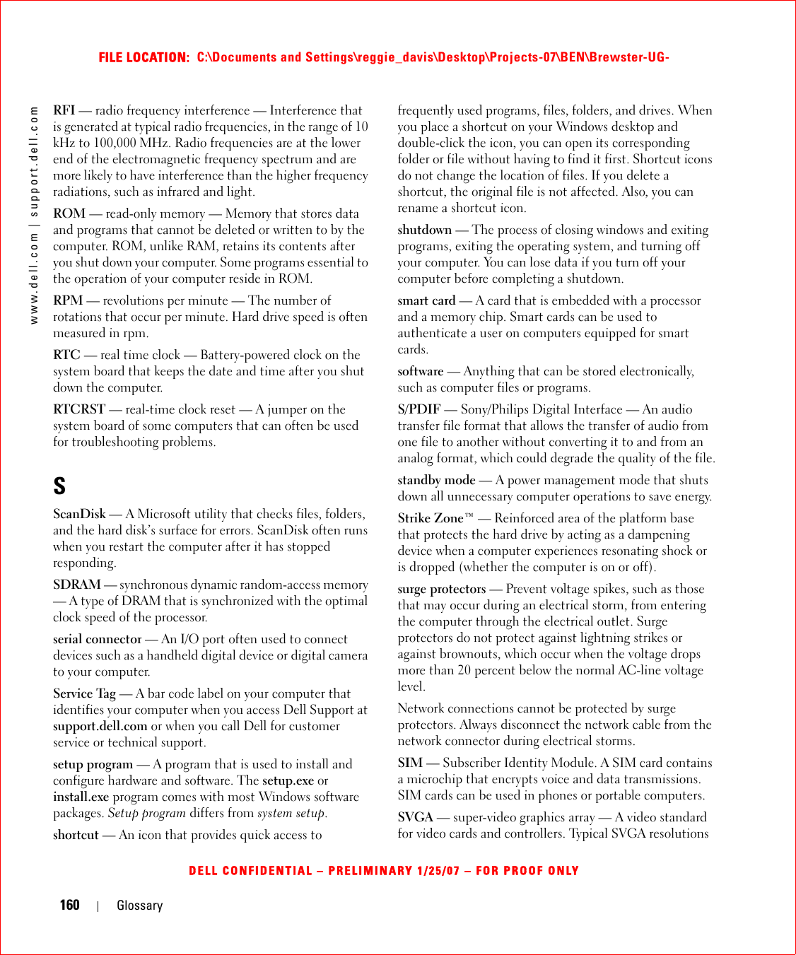 160 Glossarywww.dell.com | support.dell.comFILE LOCATION:  C:\Documents and Settings\reggie_davis\Desktop\Projects-07\BEN\Brewster-UG-DELL CONFIDENTIAL – PRELIMINARY 1/25/07 – FOR PROOF ONLYRFI — radio frequency interference — Interference that is generated at typical radio frequencies, in the range of 10 kHz to 100,000 MHz. Radio frequencies are at the lower end of the electromagnetic frequency spectrum and are more likely to have interference than the higher frequency radiations, such as infrared and light.ROM — read-only memory — Memory that stores data and programs that cannot be deleted or written to by the computer. ROM, unlike RAM, retains its contents after you shut down your computer. Some programs essential to the operation of your computer reside in ROM.RPM — revolutions per minute — The number of rotations that occur per minute. Hard drive speed is often measured in rpm.RTC — real time clock — Battery-powered clock on the system board that keeps the date and time after you shut down the computer.RTCRST — real-time clock reset — A jumper on the system board of some computers that can often be used for troubleshooting problems.SScanDisk — A Microsoft utility that checks files, folders, and the hard disk’s surface for errors. ScanDisk often runs when you restart the computer after it has stopped responding.SDRAM — synchronous dynamic random-access memory — A type of DRAM that is synchronized with the optimal clock speed of the processor.serial connector — An I/O port often used to connect devices such as a handheld digital device or digital camera to your computer.Service Tag — A bar code label on your computer that identifies your computer when you access Dell Support at support.dell.com or when you call Dell for customer service or technical support.setup program — A program that is used to install and configure hardware and software. The setup.exe or install.exe program comes with most Windows software packages. Setup program differs from system setup.shortcut — An icon that provides quick access to frequently used programs, files, folders, and drives. When you place a shortcut on your Windows desktop and double-click the icon, you can open its corresponding folder or file without having to find it first. Shortcut icons do not change the location of files. If you delete a shortcut, the original file is not affected. Also, you can rename a shortcut icon.shutdown — The process of closing windows and exiting programs, exiting the operating system, and turning off your computer. You can lose data if you turn off your computer before completing a shutdown.smart card — A card that is embedded with a processor and a memory chip. Smart cards can be used to authenticate a user on computers equipped for smart cards.software — Anything that can be stored electronically, such as computer files or programs.S/PDIF — Sony/Philips Digital Interface — An audio transfer file format that allows the transfer of audio from one file to another without converting it to and from an analog format, which could degrade the quality of the file.standby mode — A power management mode that shuts down all unnecessary computer operations to save energy.Strike Zone™ — Reinforced area of the platform base that protects the hard drive by acting as a dampening device when a computer experiences resonating shock or is dropped (whether the computer is on or off).surge protectors — Prevent voltage spikes, such as those that may occur during an electrical storm, from entering the computer through the electrical outlet. Surge protectors do not protect against lightning strikes or against brownouts, which occur when the voltage drops more than 20 percent below the normal AC-line voltage level.Network connections cannot be protected by surge protectors. Always disconnect the network cable from the network connector during electrical storms.SIM — Subscriber Identity Module. A SIM card contains a microchip that encrypts voice and data transmissions. SIM cards can be used in phones or portable computers.SVGA — super-video graphics array — A video standard for video cards and controllers. Typical SVGA resolutions 