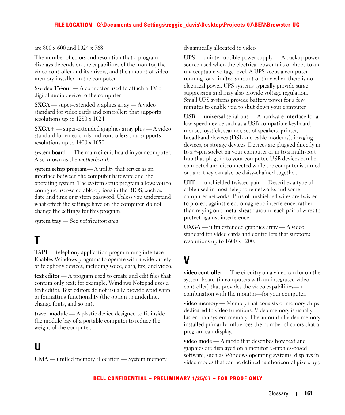 Glossary 161FILE LOCATION:  C:\Documents and Settings\reggie_davis\Desktop\Projects-07\BEN\Brewster-UG-DELL CONFIDENTIAL – PRELIMINARY 1/25/07 – FOR PROOF ONLYare 800 x 600 and 1024 x 768.The number of colors and resolution that a program displays depends on the capabilities of the monitor, the video controller and its drivers, and the amount of video memory installed in the computer.S-video TV-out — A connector used to attach a TV or digital audio device to the computer.SXGA — super-extended graphics array — A video standard for video cards and controllers that supports resolutions up to 1280 x 1024.SXGA+ — super-extended graphics array plus — A video standard for video cards and controllers that supports resolutions up to 1400 x 1050.system board — The main circuit board in your computer. Also known as the motherboard.system setup program— A utility that serves as an interface between the computer hardware and the operating system. The system setup program allows you to configure user-selectable options in the BIOS, such as date and time or system password. Unless you understand what effect the settings have on the computer, do not change the settings for this program.system tray — See notification area.TTAPI — telephony application programming interface — Enables Windows programs to operate with a wide variety of telephony devices, including voice, data, fax, and video.text editor — A program used to create and edit files that contain only text; for example, Windows Notepad uses a text editor. Text editors do not usually provide word wrap or formatting functionality (the option to underline, change fonts, and so on).travel module — A plastic device designed to fit inside the module bay of a portable computer to reduce the weight of the computer.UUMA — unified memory allocation — System memory dynamically allocated to video.UPS — uninterruptible power supply — A backup power source used when the electrical power fails or drops to an unacceptable voltage level. A UPS keeps a computer running for a limited amount of time when there is no electrical power. UPS systems typically provide surge suppression and may also provide voltage regulation. Small UPS systems provide battery power for a few minutes to enable you to shut down your computer.USB — universal serial bus — A hardware interface for a low-speed device such as a USB-compatible keyboard, mouse, joystick, scanner, set of speakers, printer, broadband devices (DSL and cable modems), imaging devices, or storage devices. Devices are plugged directly in to a 4-pin socket on your computer or in to a multi-port hub that plugs in to your computer. USB devices can be connected and disconnected while the computer is turned on, and they can also be daisy-chained together.UTP — unshielded twisted pair — Describes a type of cable used in most telephone networks and some computer networks. Pairs of unshielded wires are twisted to protect against electromagnetic interference, rather than relying on a metal sheath around each pair of wires to protect against interference.UXGA — ultra extended graphics array — A video standard for video cards and controllers that supports resolutions up to 1600 x 1200.Vvideo controller — The circuitry on a video card or on the system board (in computers with an integrated video controller) that provides the video capabilities—in combination with the monitor—for your computer.video memory — Memory that consists of memory chips dedicated to video functions. Video memory is usually faster than system memory. The amount of video memory installed primarily influences the number of colors that a program can display.video mode — A mode that describes how text and graphics are displayed on a monitor. Graphics-based software, such as Windows operating systems, displays in video modes that can be defined as x horizontal pixels by y 