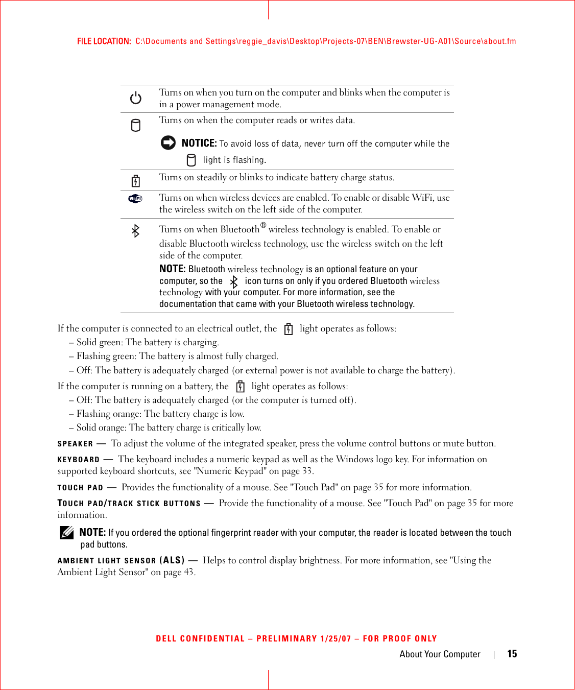 About Your Computer 15FILE LOCATION:  C:\Documents and Settings\reggie_davis\Desktop\Projects-07\BEN\Brewster-UG-A01\Source\about.fmDELL CONFIDENTIAL – PRELIMINARY 1/25/07 – FOR PROOF ONLYIf the computer is connected to an electrical outlet, the   light operates as follows:– Solid green: The battery is charging.– Flashing green: The battery is almost fully charged.– Off: The battery is adequately charged (or external power is not available to charge the battery).If the computer is running on a battery, the   light operates as follows:– Off: The battery is adequately charged (or the computer is turned off).– Flashing orange: The battery charge is low.– Solid orange: The battery charge is critically low.SPEAKER —To adjust the volume of the integrated speaker, press the volume control buttons or mute button.KEYBOARD —The keyboard includes a numeric keypad as well as the Windows logo key. For information on supported keyboard shortcuts, see &quot;Numeric Keypad&quot; on page 33.TOUCH PAD —Provides the functionality of a mouse. See &quot;Touch Pad&quot; on page 35 for more information.TOUCH PAD/TRACK STICK BUTTONS —Provide the functionality of a mouse. See &quot;Touch Pad&quot; on page 35 for more information. NOTE: If you ordered the optional fingerprint reader with your computer, the reader is located between the touch pad buttons.AMBIENT LIGHT SENSOR (ALS) — Helps to control display brightness. For more information, see &quot;Using the Ambient Light Sensor&quot; on page 43.Turns on when you turn on the computer and blinks when the computer is in a power management mode.Turns on when the computer reads or writes data. NOTICE: To avoid loss of data, never turn off the computer while the  light is flashing.Turns on steadily or blinks to indicate battery charge status.Turns on when wireless devices are enabled. To enable or disable WiFi, use the wireless switch on the left side of the computer.Turns on when Bluetooth® wireless technology is enabled. To enable or disable Bluetooth wireless technology, use the wireless switch on the left side of the computer.NOTE: Bluetooth wireless technology is an optional feature on your computer, so the   icon turns on only if you ordered Bluetooth wireless technology with your computer. For more information, see the documentation that came with your Bluetooth wireless technology.