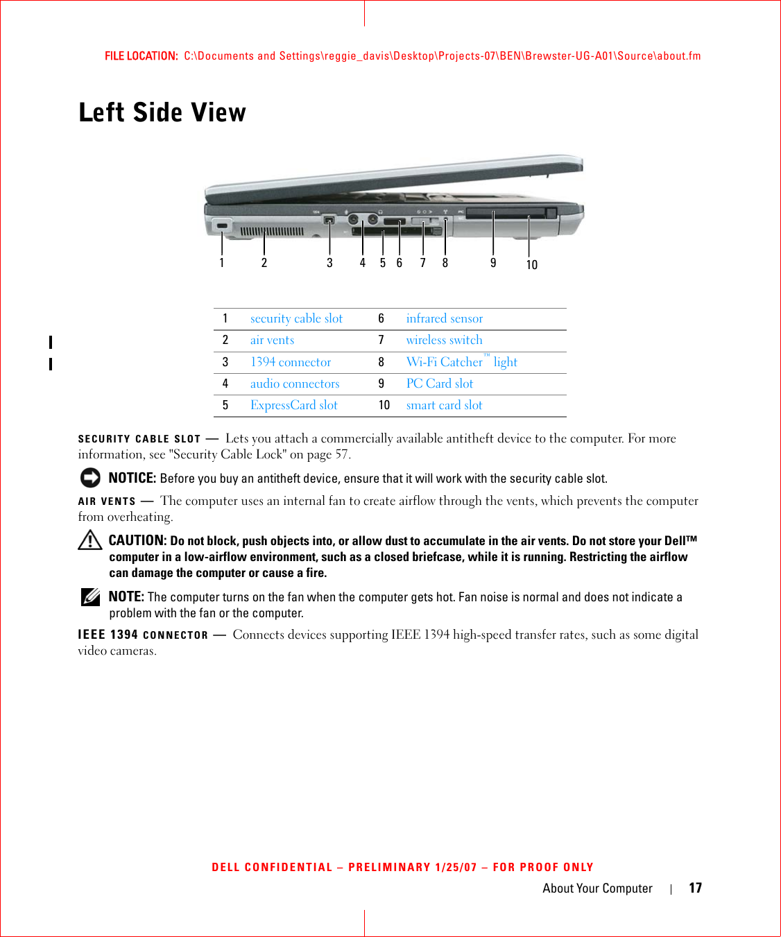 About Your Computer 17FILE LOCATION:  C:\Documents and Settings\reggie_davis\Desktop\Projects-07\BEN\Brewster-UG-A01\Source\about.fmDELL CONFIDENTIAL – PRELIMINARY 1/25/07 – FOR PROOF ONLYLeft Side ViewSECURITY CABLE SLOT —Lets you attach a commercially available antitheft device to the computer. For more information, see &quot;Security Cable Lock&quot; on page 57. NOTICE: Before you buy an antitheft device, ensure that it will work with the security cable slot.AIR VENTS —The computer uses an internal fan to create airflow through the vents, which prevents the computer from overheating. CAUTION: Do not block, push objects into, or allow dust to accumulate in the air vents. Do not store your Dell™ computer in a low-airflow environment, such as a closed briefcase, while it is running. Restricting the airflow can damage the computer or cause a fire. NOTE: The computer turns on the fan when the computer gets hot. Fan noise is normal and does not indicate a problem with the fan or the computer.IEEE 1394 CONNECTOR —Connects devices supporting IEEE 1394 high-speed transfer rates, such as some digital video cameras.1security cable slot6infrared sensor2air vents7wireless switch31394 connector8Wi-Fi Catcher™ light4audio connectors9PC Card slot5ExpressCard slot10smart card slot1 2 63 4 75 8 9 10