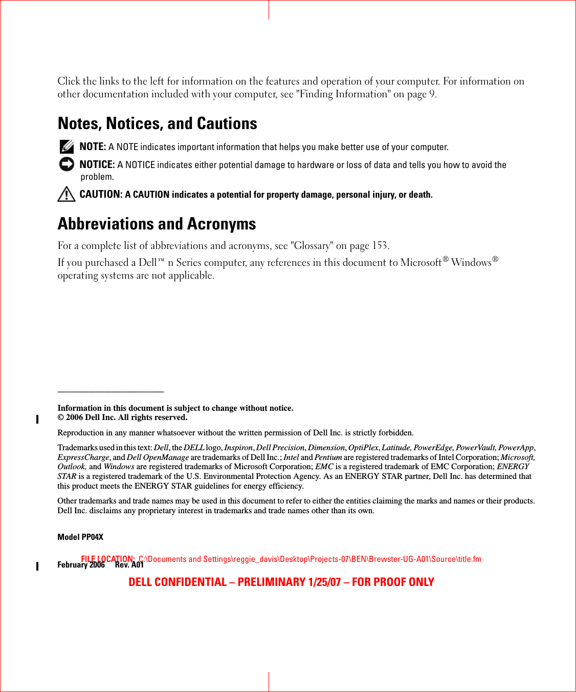 FILE LOCATION:  C:\Documents and Settings\reggie_davis\Desktop\Projects-07\BEN\Brewster-UG-A01\Source\title.fmDELL CONFIDENTIAL – PRELIMINARY 1/25/07 – FOR PROOF ONLYClick the links to the left for information on the features and operation of your computer. For information on other documentation included with your computer, see &quot;Finding Information&quot; on page 9.Notes, Notices, and Cautions NOTE: A NOTE indicates important information that helps you make better use of your computer. NOTICE: A NOTICE indicates either potential damage to hardware or loss of data and tells you how to avoid the problem. CAUTION: A CAUTION indicates a potential for property damage, personal injury, or death.Abbreviations and AcronymsFor a complete list of abbreviations and acronyms, see &quot;Glossary&quot; on page 153.If you purchased a Dell™ n Series computer, any references in this document to Microsoft® Windows® operating systems are not applicable.____________________Information in this document is subject to change without notice.© 2006 Dell Inc. All rights reserved.Reproduction in any manner whatsoever without the written permission of Dell Inc. is strictly forbidden.Trademarks used in this text: Dell, the DELL logo, Inspiron, Dell Precision, Dimension, OptiPlex, Latitude, PowerEdge, PowerVault, PowerApp, ExpressCharge, and Dell OpenManage are trademarks of Dell Inc.; Intel and Pentium are registered trademarks of Intel Corporation; Microsoft, Outlook, and Windows are registered trademarks of Microsoft Corporation; EMC is a registered trademark of EMC Corporation; ENERGY STAR is a registered trademark of the U.S. Environmental Protection Agency. As an ENERGY STAR partner, Dell Inc. has determined that this product meets the ENERGY STAR guidelines for energy efficiency.Other trademarks and trade names may be used in this document to refer to either the entities claiming the marks and names or their products. Dell Inc. disclaims any proprietary interest in trademarks and trade names other than its own.Model PP04XFebruary 2006 Rev. A01