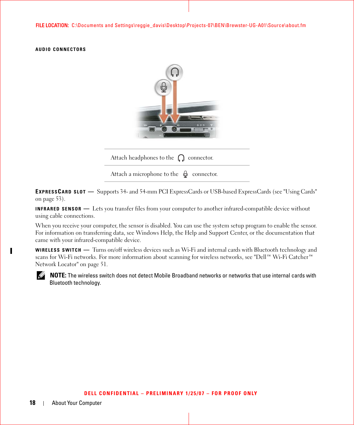 18 About Your ComputerFILE LOCATION:  C:\Documents and Settings\reggie_davis\Desktop\Projects-07\BEN\Brewster-UG-A01\Source\about.fmDELL CONFIDENTIAL – PRELIMINARY 1/25/07 – FOR PROOF ONLYAUDIO CONNECTORSEXPRESSCARD SLOT —Supports 34- and 54-mm PCI ExpressCards or USB-based ExpressCards (see &quot;Using Cards&quot; on page 53).INFRARED SENSOR —Lets you transfer files from your computer to another infrared-compatible device without using cable connections.When you receive your computer, the sensor is disabled. You can use the system setup program to enable the sensor. For information on transferring data, see Windows Help, the Help and Support Center, or the documentation that came with your infrared-compatible device.WIRELESS SWITCH —Turns on/off wireless devices such as Wi-Fi and internal cards with Bluetooth technology and scans for Wi-Fi networks. For more information about scanning for wireless networks, see &quot;Dell™ Wi-Fi Catcher™ Network Locator&quot; on page 51. NOTE: The wireless switch does not detect Mobile Broadband networks or networks that use internal cards with Bluetooth technology.Attach headphones to the   connector. Attach a microphone to the   connector.