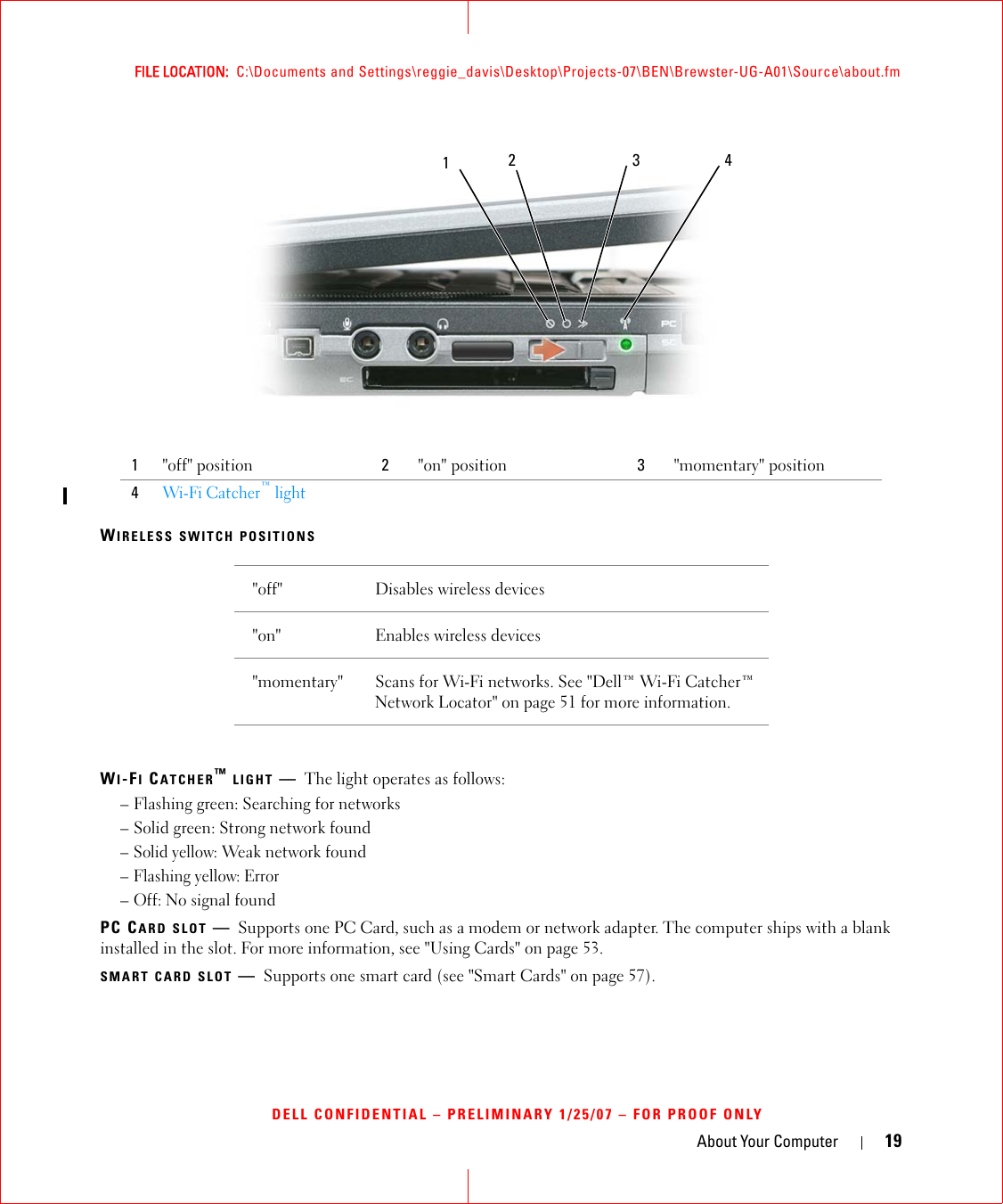 About Your Computer 19FILE LOCATION:  C:\Documents and Settings\reggie_davis\Desktop\Projects-07\BEN\Brewster-UG-A01\Source\about.fmDELL CONFIDENTIAL – PRELIMINARY 1/25/07 – FOR PROOF ONLYWIRELESS SWITCH POSITIONSWI-FI CATCHER™ LIGHT —The light operates as follows:– Flashing green: Searching for networks– Solid green: Strong network found– Solid yellow: Weak network found– Flashing yellow: Error– Off: No signal foundPC CARD SLOT —Supports one PC Card, such as a modem or network adapter. The computer ships with a blank installed in the slot. For more information, see &quot;Using Cards&quot; on page 53.SMART CARD SLOT —Supports one smart card (see &quot;Smart Cards&quot; on page 57).1&quot;off&quot; position 2&quot;on&quot; position 3&quot;momentary&quot; position4Wi-Fi Catcher™ light&quot;off&quot; Disables wireless devices&quot;on&quot; Enables wireless devices&quot;momentary&quot; Scans for Wi-Fi networks. See &quot;Dell™ Wi-Fi Catcher™ Network Locator&quot; on page 51 for more information.1234