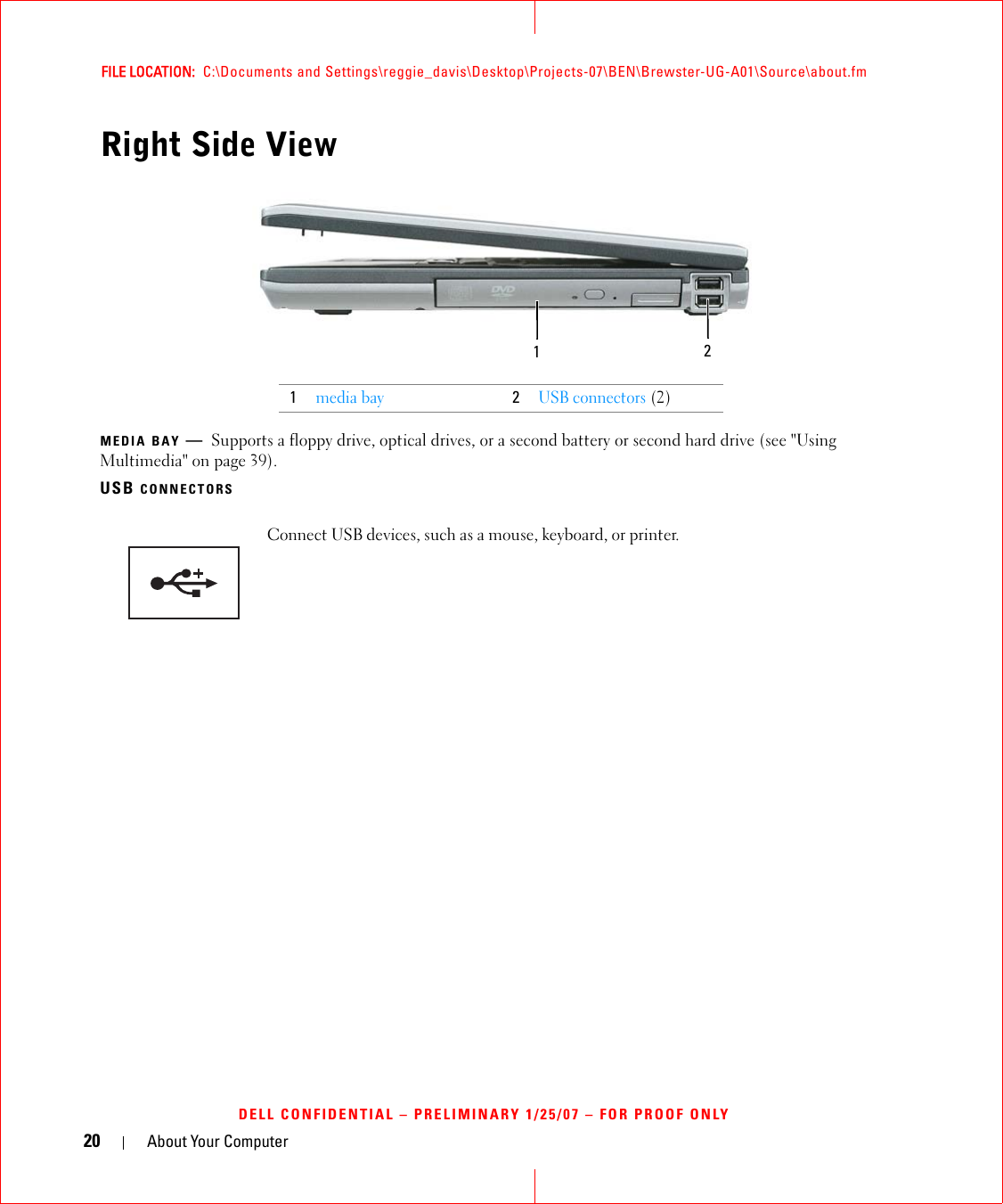 20 About Your ComputerFILE LOCATION:  C:\Documents and Settings\reggie_davis\Desktop\Projects-07\BEN\Brewster-UG-A01\Source\about.fmDELL CONFIDENTIAL – PRELIMINARY 1/25/07 – FOR PROOF ONLYRight Side ViewMEDIA BAY —Supports a floppy drive, optical drives, or a second battery or second hard drive (see &quot;Using Multimedia&quot; on page 39).USB CONNECTORS1media bay2USB connectors (2)Connect USB devices, such as a mouse, keyboard, or printer. 12
