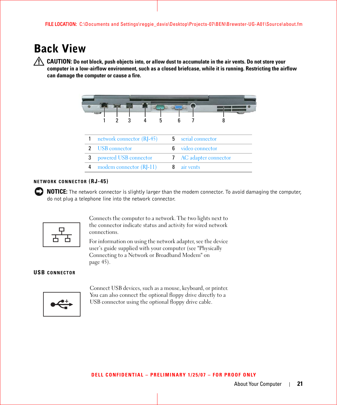 About Your Computer 21FILE LOCATION:  C:\Documents and Settings\reggie_davis\Desktop\Projects-07\BEN\Brewster-UG-A01\Source\about.fmDELL CONFIDENTIAL – PRELIMINARY 1/25/07 – FOR PROOF ONLYBack View CAUTION: Do not block, push objects into, or allow dust to accumulate in the air vents. Do not store your computer in a low-airflow environment, such as a closed briefcase, while it is running. Restricting the airflow can damage the computer or cause a fire.NETWORK CONNECTOR (RJ-45) NOTICE: The network connector is slightly larger than the modem connector. To avoid damaging the computer, do not plug a telephone line into the network connector.USB CONNECTOR1network connector (RJ-45)5serial connector2USB connector6video connector3powered USB connector7AC adapter connector4modem connector (RJ-11)8air ventsConnects the computer to a network. The two lights next to the connector indicate status and activity for wired network connections.For information on using the network adapter, see the device user’s guide supplied with your computer (see &quot;Physically Connecting to a Network or Broadband Modem&quot; on page 45).Connect USB devices, such as a mouse, keyboard, or printer. You can also connect the optional floppy drive directly to a USB connector using the optional floppy drive cable.1 2 63 4 75 8