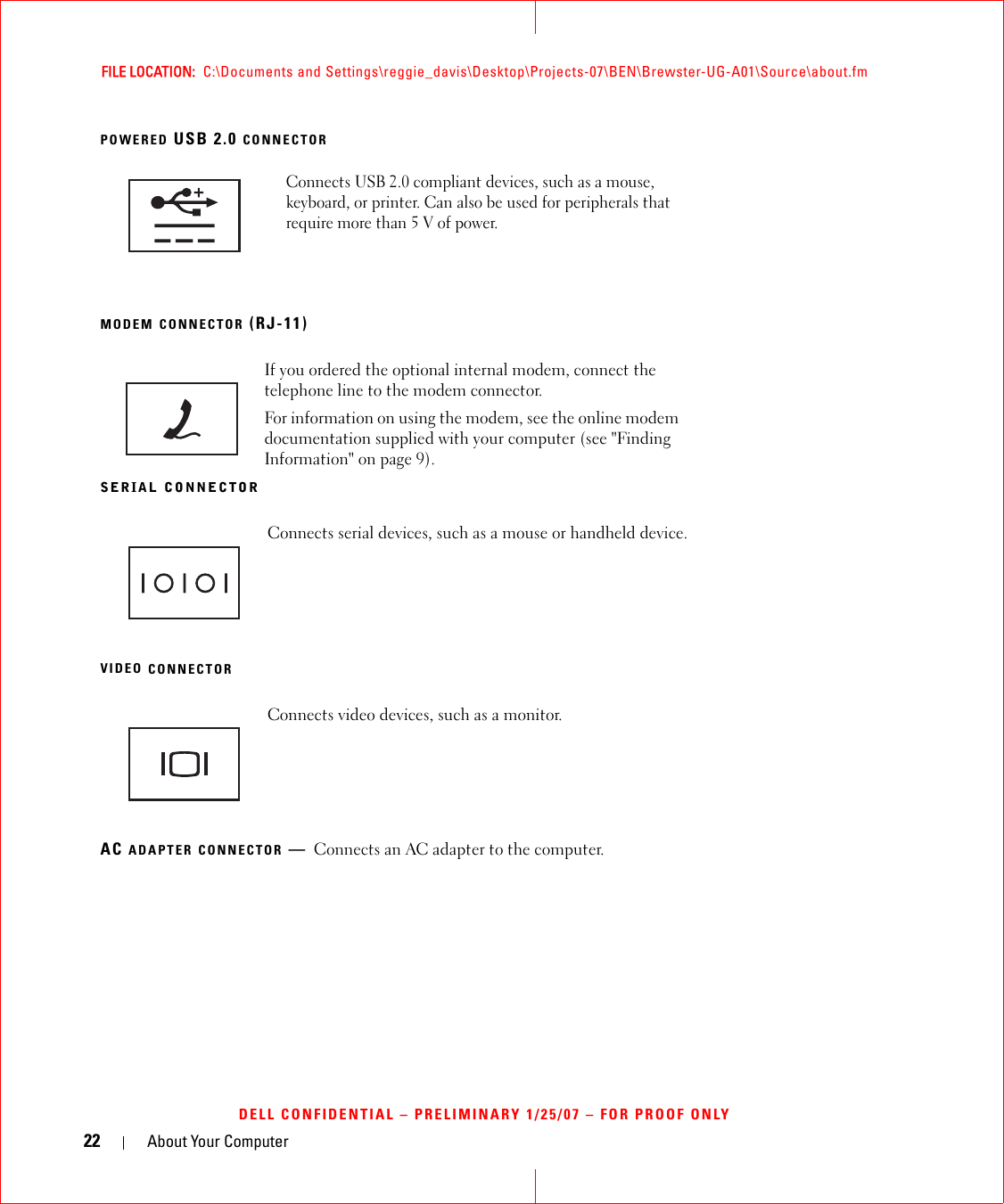 22 About Your ComputerFILE LOCATION:  C:\Documents and Settings\reggie_davis\Desktop\Projects-07\BEN\Brewster-UG-A01\Source\about.fmDELL CONFIDENTIAL – PRELIMINARY 1/25/07 – FOR PROOF ONLYPOWERED USB 2.0 CONNECTORMODEM CONNECTOR (RJ-11)SERIAL CONNECTORVIDEO CONNECTORAC ADAPTER CONNECTOR —Connects an AC adapter to the computer.Connects USB 2.0 compliant devices, such as a mouse, keyboard, or printer. Can also be used for peripherals that require more than 5 V of power.If you ordered the optional internal modem, connect the telephone line to the modem connector.For information on using the modem, see the online modem documentation supplied with your computer (see &quot;Finding Information&quot; on page 9).Connects serial devices, such as a mouse or handheld device.Connects video devices, such as a monitor.