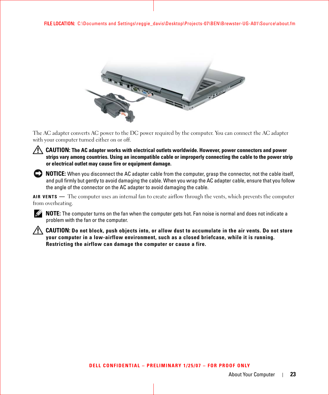 About Your Computer 23FILE LOCATION:  C:\Documents and Settings\reggie_davis\Desktop\Projects-07\BEN\Brewster-UG-A01\Source\about.fmDELL CONFIDENTIAL – PRELIMINARY 1/25/07 – FOR PROOF ONLYThe AC adapter converts AC power to the DC power required by the computer. You can connect the AC adapter with your computer turned either on or off. CAUTION: The AC adapter works with electrical outlets worldwide. However, power connectors and power strips vary among countries. Using an incompatible cable or improperly connecting the cable to the power strip or electrical outlet may cause fire or equipment damage. NOTICE: When you disconnect the AC adapter cable from the computer, grasp the connector, not the cable itself, and pull firmly but gently to avoid damaging the cable. When you wrap the AC adapter cable, ensure that you follow the angle of the connector on the AC adapter to avoid damaging the cable.AIR VENTS —The computer uses an internal fan to create airflow through the vents, which prevents the computer from overheating. NOTE: The computer turns on the fan when the computer gets hot. Fan noise is normal and does not indicate a problem with the fan or the computer. CAUTION: Do not block, push objects into, or allow dust to accumulate in the air vents. Do not store your computer in a low-airflow environment, such as a closed briefcase, while it is running. Restricting the airflow can damage the computer or cause a fire.