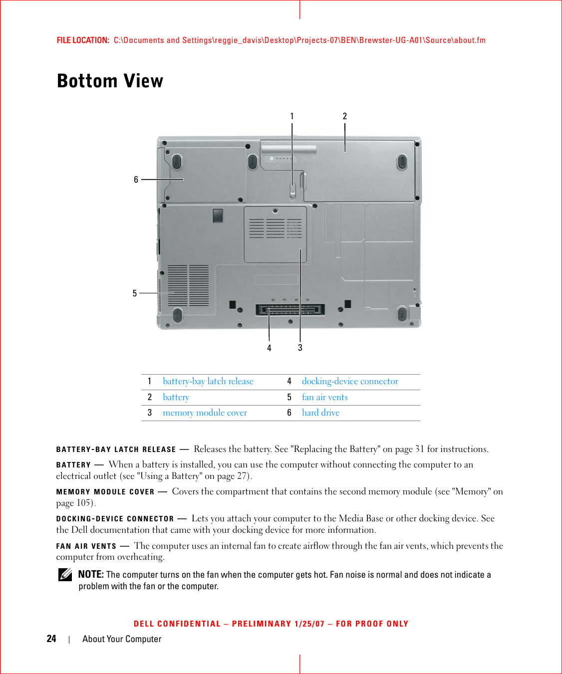 24 About Your ComputerFILE LOCATION:  C:\Documents and Settings\reggie_davis\Desktop\Projects-07\BEN\Brewster-UG-A01\Source\about.fmDELL CONFIDENTIAL – PRELIMINARY 1/25/07 – FOR PROOF ONLYBottom ViewBATTERY-BAY LATCH RELEASE —Releases the battery. See &quot;Replacing the Battery&quot; on page 31 for instructions.BATTERY —When a battery is installed, you can use the computer without connecting the computer to an electrical outlet (see &quot;Using a Battery&quot; on page 27).MEMORY MODULE COVER —Covers the compartment that contains the second memory module (see &quot;Memory&quot; on page 105).DOCKING-DEVICE CONNECTOR —Lets you attach your computer to the Media Base or other docking device. See the Dell documentation that came with your docking device for more information.FAN AIR VENTS —The computer uses an internal fan to create airflow through the fan air vents, which prevents the computer from overheating.  NOTE: The computer turns on the fan when the computer gets hot. Fan noise is normal and does not indicate a problem with the fan or the computer.1battery-bay latch release4docking-device connector2battery5fan air vents3memory module cover6hard drive541326